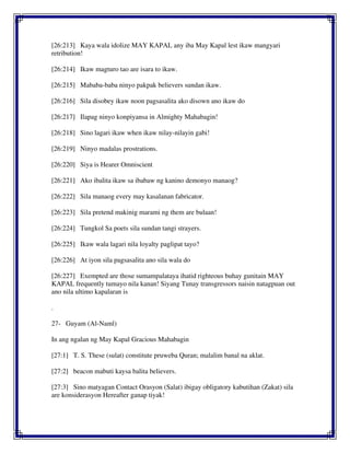 [26:213] Kaya wala idolize MAY KAPAL any iba May Kapal lest ikaw mangyari
retribution!
[26:214] Ikaw magturo tao are isara to ikaw.
[26:215] Mababa-baba ninyo pakpak believers sundan ikaw.
[26:216] Sila disobey ikaw noon pagsasalita ako disown ano ikaw do
[26:217] Ilapag ninyo konpiyansa in Almighty Mahabagin!
[26:218] Sino lagari ikaw when ikaw nilay-nilayin gabi!
[26:219] Ninyo madalas prostrations.
[26:220] Siya is Hearer Omniscient
[26:221] Ako ibalita ikaw sa ibabaw ng kanino demonyo manaog?
[26:222] Sila manaog every may kasalanan fabricator.
[26:223] Sila pretend makinig marami ng them are bulaan!
[26:224] Tungkol Sa poets sila sundan tangi strayers.
[26:225] Ikaw wala lagari nila loyalty paglipat tayo?
[26:226] At iyon sila pagsasalita ano sila wala do
[26:227] Exempted are those sumampalataya ihatid righteous buhay gunitain MAY
KAPAL frequently tumayo nila kanan! Siyang Tunay transgressors naisin natagpuan out
ano nila ultimo kapalaran is
.
27- Guyam (Al-Naml)
In ang ngalan ng May Kapal Gracious Mahabagin
[27:1] T. S. These (sulat) constitute pruweba Quran; malalim banal na aklat.
[27:2] beacon mabuti kaysa balita believers.
[27:3] Sino matyagan Contact Orasyon (Salat) ibigay obligatory kabutihan (Zakat) sila
are konsiderasyon Hereafter ganap tiyak!
 