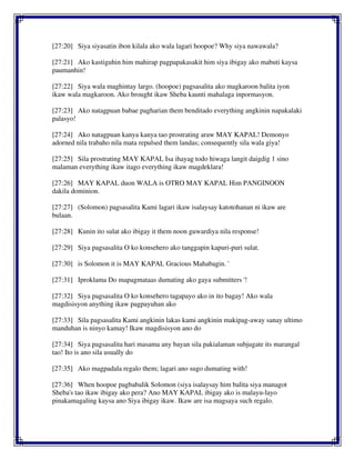 [27:20] Siya siyasatin ibon kilala ako wala lagari hoopoe? Why siya nawawala?
[27:21] Ako kastiguhin him mahirap pagpapakasakit him siya ibigay ako mabuti kaysa
paumanhin!
[27:22] Siya wala maghintay largo. (hoopoe) pagsasalita ako magkaroon balita iyon
ikaw wala magkaroon. Ako brought ikaw Sheba kaunti mahalaga inpormasyon.
[27:23] Ako natagpuan babae pagharian them benditado everything angkinin napakalaki
palasyo!
[27:24] Ako natagpuan kanya kanya tao prostrating araw MAY KAPAL! Demonyo
adorned nila trabaho nila mata repulsed them landas; consequently sila wala giya!
[27:25] Sila prostrating MAY KAPAL Isa ihayag todo hiwaga langit daigdig 1 sino
malaman everything ikaw itago everything ikaw magdeklara!
[27:26] MAY KAPAL duon WALA is OTRO MAY KAPAL Him PANGINOON
dakila dominion.
[27:27] (Solomon) pagsasalita Kami lagari ikaw isalaysay katotohanan ni ikaw are
bulaan.
[27:28] Kunin ito sulat ako ibigay it them noon guwardiya nila response!
[27:29] Siya pagsasalita O ko konsehero ako tanggapin kapuri-puri sulat.
[27:30] is Solomon it is MAY KAPAL Gracious Mahabagin. '
[27:31] Iproklama Do mapagmataas dumating ako gaya submitters '!
[27:32] Siya pagsasalita O ko konsehero tagapayo ako in ito bagay! Ako wala
magdisisyon anything ikaw pagpayuhan ako
[27:33] Sila pagsasalita Kami angkinin lakas kami angkinin makipag-away sanay ultimo
manduhan is ninyo kamay! Ikaw magdisisyon ano do
[27:34] Siya pagsasalita hari masama any bayan sila pakialaman subjugate its marangal
tao! Ito is ano sila usually do
[27:35] Ako magpadala regalo them; lagari ano sugo dumating with!
[27:36] When hoopoe pagbabalik Solomon (siya isalaysay him balita siya managot
Sheba's tao ikaw ibigay ako pera? Ano MAY KAPAL ibigay ako is malayu-layo
pinakamagaling kaysa ano Siya ibigay ikaw. Ikaw are isa magsaya such regalo.
 