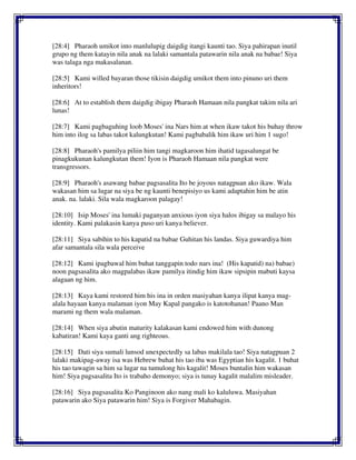 [28:4] Pharaoh umikot into manlulupig daigdig itangi kaunti tao. Siya pahirapan inutil
grupo ng them katayin nila anak na lalaki samantala patawarin nila anak na babae! Siya
was talaga nga makasalanan.
[28:5] Kami willed bayaran those tikisin daigdig umikot them into pinuno uri them
inheritors!
[28:6] At to establish them daigdig ibigay Pharaoh Hamaan nila pangkat takim nila ari
lunas!
[28:7] Kami pagbaguhing loob Moses' ina Nars him at when ikaw takot his buhay throw
him into ilog sa labas takot kalungkutan! Kami pagbabalik him ikaw uri him 1 sugo!
[28:8] Pharaoh's pamilya piliin him tangi magkaroon him ihatid tagasalungat be
pinagkukunan kalungkutan them! Iyon is Pharaoh Hamaan nila pangkat were
transgressors.
[28:9] Pharaoh's asawang babae pagsasalita Ito be joyous natagpuan ako ikaw. Wala
wakasan him sa lugar na siya be ng kaunti benepisiyo us kami adaptahin him be atin
anak. na. lalaki. Sila wala magkaroon palagay!
[28:10] Isip Moses' ina lumaki paganyan anxious iyon siya halos ibigay sa malayo his
identity. Kami palakasin kanya puso uri kanya believer.
[28:11] Siya sabihin to his kapatid na babae Guhitan his landas. Siya guwardiya him
afar samantala sila wala perceive
[28:12] Kami ipagbawal him buhat tanggapin todo nars ina! (His kapatid) na) babae)
noon pagsasalita ako magpalabas ikaw pamilya itindig him ikaw sipsipin mabuti kaysa
alagaan ng him.
[28:13] Kaya kami restored him his ina in orden masiyahan kanya ilipat kanya mag-
alala hayaan kanya malaman iyon May Kapal pangako is katotohanan! Paano Man
marami ng them wala malaman.
[28:14] When siya abutin maturity kalakasan kami endowed him with dunong
kabatiran! Kami kaya ganti ang righteous.
[28:15] Dati siya sumali lunsod unexpectedly sa labas makilala tao! Siya natagpuan 2
lalaki makipag-away isa was Hebrew buhat his tao iba was Egyptian his kagalit. 1 buhat
his tao tawagin sa him sa lugar na tumulong his kagalit! Moses buntalin him wakasan
him! Siya pagsasalita Ito is trabaho demonyo; siya is tunay kagalit malalim misleader.
[28:16] Siya pagsasalita Ko Panginoon ako nang mali ko kaluluwa. Masiyahan
patawarin ako Siya patawarin him! Siya is Forgiver Mahabagin.
 