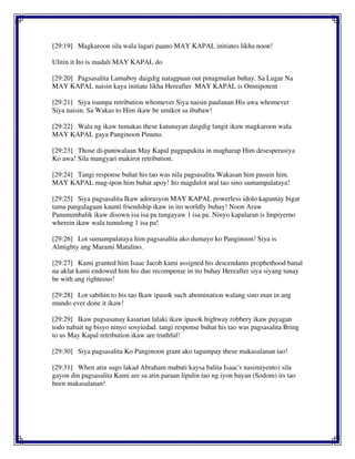 [29:19] Magkaroon sila wala lagari paano MAY KAPAL initiates likha noon!
Ulitin it Ito is madali MAY KAPAL do
[29:20] Pagsasalita Lumaboy daigdig natagpuan out pinagmulan buhay. Sa Lugar Na
MAY KAPAL naisin kaya initiate likha Hereafter MAY KAPAL is Omnipotent
[29:21] Siya isumpa retribution whomever Siya naisin paulanan His awa whomever
Siya naisin. Sa Wakas to Him ikaw be umikot sa ibabaw!
[29:22] Wala ng ikaw tumakas these katunayan daigdig langit ikaw magkaroon wala
MAY KAPAL gaya Panginoon Pinuno.
[29:23] Those di-paniwalaan May Kapal pagpapakita in magharap Him desesperasiya
Ko awa! Sila mangyari makirot retribution.
[29:24] Tangi response buhat his tao was nila pagsasalita Wakasan him pasuin him.
MAY KAPAL mag-ipon him buhat apoy! Ito magdulot aral tao sino sumampalataya!
[29:25] Siya pagsasalita Ikaw adorasyon MAY KAPAL powerless idolo kapantay bigat
tama pangalagaan kaunti friendship ikaw in ito worldly buhay! Noon Araw
Panunumbalik ikaw disown isa isa pa tungayaw 1 isa pa. Ninyo kapalaran is Impiyerno
wherein ikaw wala tumulong 1 isa pa!
[29:26] Lot sumampalataya him pagsasalita ako dumayo ko Panginoon! Siya is
Almighty ang Marami Matalino.
[29:27] Kami granted him Isaac Jacob kami assigned his descendants prophethood banal
na aklat kami endowed him his due recompense in ito buhay Hereafter siya siyang tunay
be with ang righteous!
[29:28] Lot sabihin to his tao Ikaw ipasok such abomination walang sino man in ang
mundo ever done it ikaw!
[29:29] Ikaw pagsasanay kasarian lalaki ikaw ipasok highway robbery ikaw payagan
todo nabait ng bisyo ninyo sosyiedad. tangi response buhat his tao was pagsasalita Bring
to us May Kapal retribution ikaw are truthful!
[29:30] Siya pagsasalita Ko Panginoon grant ako tagumpay these makasalanan tao!
[29:31] When atin sugo lakad Abraham mabuti kaysa balita Isaac's nasimiyento) sila
gayon din pagsasalita Kami are sa atin paraan lipulin tao ng iyon bayan (Sodom) its tao
been makasalanan!
 