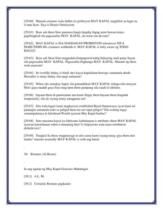 [29:60] Marami creature wala dalhin its probisyon MAY KAPAL magdulot sa lugar na
it man ikaw. Siya is Hearer Omniscient
[29:61] Ikaw ask them Sino gumawa langit daigdig ilapag araw buwan ninyo
paglilingkod sila pagsasalita MAY. KAPAL. do noon sila deviate?
[29:62] MAY KAPAL is ISA DAGDAGAN PROBISYON whomever SIYA
MABUTIHIN His creatures withholds it MAY KAPAL is fully aware ng TODO
BAGAY.
[29:63] Ikaw ask them Sino magpadala himpapawid tubig buhaying muli patay bayan
sila pagsasalita MAY. KAPAL. Pagsasalita Paghanga MAY. KAPAL. Marami ng them
wala unawain!
[29:64] Ito worldly buhay is hindi otro kaysa kapalaluan huwego samantala abode
Hereafter is tunay buhay sila tangi malaman!
[29:65] When sila sumakay bapor sila pamanhikan MAY KAPAL italaga nila orasyon
Him! gaya madali gaya Siya mag-ipon them pampang sila isauli to idolatry.
[29:66] hayaan them di-paniwalaan ano kami ibigay them hayaan them ikagalak
temporarily; sila do siyang tunay natagpuan out!
[29:67] Sila wala lagari kami magkaroon established Banal Santuwaryo iyon kami uri
patatagin samantala todo sa paligid them tao are tapat piligro? Sila walang ingay
sumampalataya in falsehood Would ayawan May Kapal basbas?
[29:68] Sino masama kaysa isa fabricates kabulaanan is attributes them MAY KAPAL
ayawan katotohanan when it dumating him? Is Impiyerno wala tama retribution
disbelievers?
[29:69] Tungkol Sa those magpunyagi in atin cause kami siyang tunay giya them atin
landas! marami assuredly MAY KAPAL is with ang banal.
.
30- Romans (Al-Room)
.
In ang ngalan ng May Kapal Gracious Mahabagin
[30:1] A L. M.
[30:2] Certainly Romans pagkatalo.
 