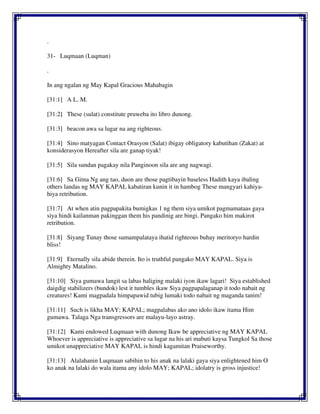 .
31- Luqmaan (Luqman)
.
In ang ngalan ng May Kapal Gracious Mahabagin
[31:1] A L. M.
[31:2] These (sulat) constitute pruweba ito libro dunong.
[31:3] beacon awa sa lugar na ang righteous.
[31:4] Sino matyagan Contact Orasyon (Salat) ibigay obligatory kabutihan (Zakat) at
konsiderasyon Hereafter sila are ganap tiyak!
[31:5] Sila sundan pagakay nila Panginoon sila are ang nagwagi.
[31:6] Sa Gitna Ng ang tao, duon are those pagtibayin baseless Hadith kaya ibaling
others landas ng MAY KAPAL kabatiran kunin it in hambog These mangyari kahiya-
hiya retribution.
[31:7] At when atin pagpapakita bumigkas 1 ng them siya umikot pagmamataas gaya
siya hindi kailanman pakinggan them his pandinig are bingi. Pangako him makirot
retribution.
[31:8] Siyang Tunay those sumampalataya ihatid righteous buhay meritoryo hardin
bliss!
[31:9] Eternally sila abide therein. Ito is truthful pangako MAY KAPAL. Siya is
Almighty Matalino.
[31:10] Siya gumawa langit sa labas haliging malaki iyon ikaw lagari! Siya established
daigdig stabilizers (bundok) lest it tumbles ikaw Siya pagpapalaganap it todo nabait ng
creatures! Kami magpadala himpapawid tubig lumaki todo nabait ng maganda tanim!
[31:11] Such is likha MAY; KAPAL; magpalabas ako ano idolo ikaw itama Him
gumawa. Talaga Nga transgressors are malayu-layo astray.
[31:12] Kami endowed Luqmaan with dunong Ikaw be appreciative ng MAY KAPAL
Whoever is appreciative is appreciative sa lugar na his ari mabuti kaysa Tungkol Sa those
umikot unappreciative MAY KAPAL is hindi kagamitan Praiseworthy.
[31:13] Alalahanin Luqmaan sabihin to his anak na lalaki gaya siya enlightened him O
ko anak na lalaki do wala itama any idolo MAY; KAPAL; idolatry is gross injustice!
 