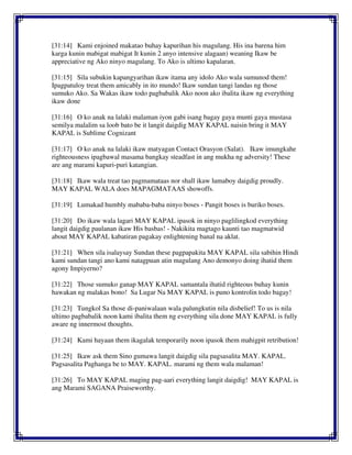 [31:14] Kami enjoined makatao buhay kapurihan his magulang. His ina barena him
karga kunin mabigat mabigat It kunin 2 anyo intensive alagaan) weaning Ikaw be
appreciative ng Ako ninyo magulang. To Ako is ultimo kapalaran.
[31:15] Sila subukin kapangyarihan ikaw itama any idolo Ako wala sumunod them!
Ipagpatuloy treat them amicably in ito mundo! Ikaw sundan tangi landas ng those
sumuko Ako. Sa Wakas ikaw todo pagbabalik Ako noon ako ibalita ikaw ng everything
ikaw done
[31:16] O ko anak na lalaki malaman iyon gabi isang bagay gaya munti gaya mustasa
semilya malalim sa loob bato be it langit daigdig MAY KAPAL naisin bring it MAY
KAPAL is Sublime Cognizant
[31:17] O ko anak na lalaki ikaw matyagan Contact Orasyon (Salat). Ikaw imungkahe
righteousness ipagbawal masama bangkay steadfast in ang mukha ng adversity! These
are ang marami kapuri-puri katangian.
[31:18] Ikaw wala treat tao pagmamataas nor shall ikaw lumaboy daigdig proudly.
MAY KAPAL WALA does MAPAGMATAAS showoffs.
[31:19] Lumakad humbly mababa-baba ninyo boses - Pangit boses is buriko boses.
[31:20] Do ikaw wala lagari MAY KAPAL ipasok in ninyo paglilingkod everything
langit daigdig paulanan ikaw His basbas! - Nakikita magtago kaunti tao magmatwid
about MAY KAPAL kabatiran pagakay enlightening banal na aklat.
[31:21] When sila isalaysay Sundan these pagpapakita MAY KAPAL sila sabihin Hindi
kami sundan tangi ano kami natagpuan atin magulang Ano demonyo doing ihatid them
agony Impiyerno?
[31:22] Those sumuko ganap MAY KAPAL samantala ihatid righteous buhay kunin
hawakan ng malakas bono! Sa Lugar Na MAY KAPAL is puno kontrolin todo bagay!
[31:23] Tungkol Sa those di-paniwalaan wala palungkutin nila disbelief! To us is nila
ultimo pagbabalik noon kami ibalita them ng everything sila done MAY KAPAL is fully
aware ng innermost thoughts.
[31:24] Kami hayaan them ikagalak temporarily noon ipasok them mahigpit retribution!
[31:25] Ikaw ask them Sino gumawa langit daigdig sila pagsasalita MAY. KAPAL.
Pagsasalita Paghanga be to MAY. KAPAL. marami ng them wala malaman!
[31:26] To MAY KAPAL maging pag-aari everything langit daigdig! MAY KAPAL is
ang Marami SAGANA Praiseworthy.
 