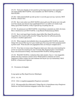 [31:27] Todo puno daigdig uri into panulat ng tinta dagat panustos tinta augmented 7
otro dagat palabra MAY KAPAL wala tumatakbo out! MAY KAPAL is Almighty
MATALINO.
[31:28] Likha panunumbalik ng todo ng ikaw is iyon din gaya iyon ng 1 persona. MAY
KAPAL is Hearer Seer.
[31:29] Ikaw wala realize iyon MAY KAPAL ipisan gabi araw Do ipisan araw into gabi
iyon Siya ipasok araw buwan ninyo paglilingkod bawa`t isa takbo in its landas tiyak
buhay agwat MAY KAPAL is fully Cognizant ng everything ikaw do
[31:30] Ito patunayan iyon MAY KAPAL is katotohanan samantala any idolo sila itama
Him is falsehood at iyon MAY KAPAL is ang Marami Pinakamatayog Dakila
[31:31] Ikaw wala lagari bapor lumaboy dagat dalhin May Kapal Do probisyon
magpalabas ikaw kaunti ng His pruweba? Talaga Nga these be sufficient pruweba
everyone is steadfast appreciative
[31:32] When mapusok alon kubkubin them sila pamanhikan MAY KAPAL sincerely
italaga nila orasyon Him nag-iisa! gaya madali gaya Siya mag-ipon them pampang kaunti
ng them isauli! Wala discards atin pagpapakita those are betrayers unappreciative.
[31:33] O tao ikaw reverence ninyo Panginoon takot araw when ama wala tumulong his
ari iho nor maani iho tumulong his ama! Certainly May Kapal pangako is katotohanan.
Kaya wala distracted ito buhay; wala distracted MAY KAPAL lamang pangarap!
[31:34] With MAY KAPAL is kabatiran Oras (dulo mundo). Siya is 1 sino magpadala
pababa ulan Siya malaman contents uterus! Hindi kaluluwa malaman ano naisin
magkataon it bukas walang sino man malaman alin bayan siya siya mamamatay! MAY
KAPAL is Omniscient Cognizant
.
32- Prostration (Al-Sajdah)
.
In ang ngalan ng May Kapal Gracious Mahabagin
[32:1] A L. M.
[32:2] Libro is magduda pagpapakita Panginoon sansinukob.
[32:3] Sila pagsasalita Siya fabricated it Talaga Nga ito is katotohanan ninyo Panginoon
babala tao sino hindi kailanman tanggapin warner ikaw sila giya!
 