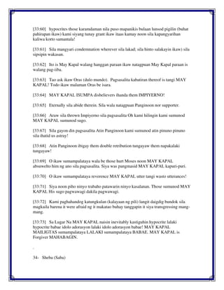 [33:60] hypocrites those karamdaman nila puso mapanikis bulaan lunsod pigilin (buhat
pahirapan ikaw) kami siyang tunay grant ikaw itaas kamay noon sila kapangyarihan
kaliwa korto samantala!
[33:61] Sila mangyari condemnation wherever sila lakad; sila hinto salakayin ikaw) sila
sipsipin wakasan.
[33:62] Ito is May Kapal walang hanggan paraan ikaw natagpuan May Kapal paraan is
walang pag-iiba.
[33:63] Tao ask ikaw Oras (dulo mundo). Pagsasalita kabatiran thereof is tangi MAY
KAPAL! Todo ikaw malaman Oras be isara.
[33:64] MAY KAPAL ISUMPA disbelievers ihanda them IMPIYERNO!
[33:65] Eternally sila abide therein. Sila wala natagpuan Panginoon nor supporter.
[33:66] Araw sila thrown Impiyerno sila pagsasalita Oh kami hilingin kami sumunod
MAY KAPAL sumunod sugo.
[33:67] Sila gayon din pagsasalita Atin Panginoon kami sumunod atin pinuno pinuno
sila ihatid us astray!
[33:68] Atin Panginoon ibigay them double retribution tungayaw them napakalaki
tungayaw!
[33:69] O ikaw sumampalataya wala be those hurt Moses noon MAY KAPAL
absuwelto him ng ano sila pagsasalita. Siya was pangmasid MAY KAPAL kapuri-puri.
[33:70] O ikaw sumampalataya reverence MAY KAPAL utter tangi wasto utterances!
[33:71] Siya noon piho ninyo trabaho patawarin ninyo kasalanan. Those sumunod MAY
KAPAL His sugo pagwawagi dakila pagwawagi.
[33:72] Kami paghahandog katungkulan (kalayaan ng pili) langit daigdig bundok sila
magkaila barena it were afraid ng it makatao buhay tanggapin it siya transgressing mang-
mang.
[33:73] Sa Lugar Na MAY KAPAL naisin inevitably kastiguhin hypocrite lalaki
hypocrite babae idolo adorasyon lalaki idolo adorasyon babae! MAY KAPAL
MAILIGTAS sumampalataya LALAKI sumampalataya BABAE. MAY KAPAL is
Forgiver MAHABAGIN.
.
34- Sheba (Saba)
 