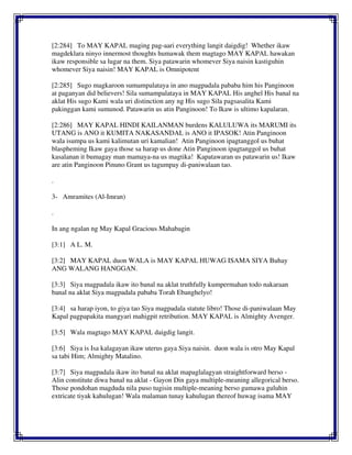 [2:284] To MAY KAPAL maging pag-aari everything langit daigdig! Whether ikaw
magdeklara ninyo innermost thoughts humawak them magtago MAY KAPAL hawakan
ikaw responsible sa lugar na them. Siya patawarin whomever Siya naisin kastiguhin
whomever Siya naisin! MAY KAPAL is Omnipotent
[2:285] Sugo magkaroon sumampalataya in ano magpadala pababa him his Panginoon
at paganyan did believers! Sila sumampalataya in MAY KAPAL His anghel His banal na
aklat His sugo Kami wala uri distinction any ng His sugo Sila pagsasalita Kami
pakinggan kami sumunod. Patawarin us atin Panginoon! To Ikaw is ultimo kapalaran.
[2:286] MAY KAPAL HINDI KAILANMAN burdens KALULUWA its MARUMI its
UTANG is ANO it KUMITA NAKASANDAL is ANO it IPASOK! Atin Panginoon
wala isumpa us kami kalimutan uri kamalian! Atin Panginoon ipagtanggol us buhat
blaspheming Ikaw gaya those sa harap us done Atin Panginoon ipagtanggol us buhat
kasalanan it bumagay man mamaya-na us magtika! Kapatawaran us patawarin us! Ikaw
are atin Panginoon Pinuno Grant us tagumpay di-paniwalaan tao.
.
3- Amramites (Al-Imran)
.
In ang ngalan ng May Kapal Gracious Mahabagin
[3:1] A L. M.
[3:2] MAY KAPAL duon WALA is MAY KAPAL HUWAG ISAMA SIYA Buhay
ANG WALANG HANGGAN.
[3:3] Siya magpadala ikaw ito banal na aklat truthfully kumpermahan todo nakaraan
banal na aklat Siya magpadala pababa Torah Ebanghelyo!
[3:4] sa harap iyon, to giya tao Siya magpadala statute libro! Those di-paniwalaan May
Kapal pagpapakita mangyari mahigpit retribution. MAY KAPAL is Almighty Avenger.
[3:5] Wala magtago MAY KAPAL daigdig langit.
[3:6] Siya is Isa kalagayan ikaw uterus gaya Siya naisin. duon wala is otro May Kapal
sa tabi Him; Almighty Matalino.
[3:7] Siya magpadala ikaw ito banal na aklat mapaglalagyan straightforward berso -
Alin constitute diwa banal na aklat - Gayon Din gaya multiple-meaning allegorical berso.
Those pondohan magduda nila puso tugisin multiple-meaning berso gumawa guluhin
extricate tiyak kahulugan! Wala malaman tunay kahulugan thereof huwag isama MAY
 
