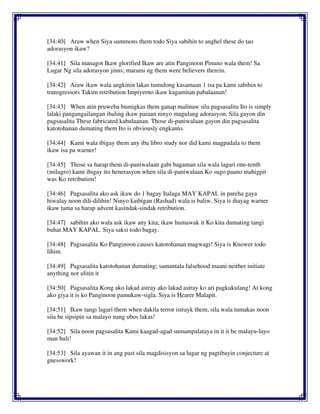 [34:40] Araw when Siya summons them todo Siya sabihin to anghel these do tao
adorasyon ikaw?
[34:41] Sila managot Ikaw glorified Ikaw are atin Panginoon Pinuno wala them! Sa
Lugar Ng sila adorasyon jinns; marami ng them were believers therein.
[34:42] Araw ikaw wala angkinin lakas tumulong kasamaan 1 isa pa kami sabihin to
transgressors Takim retribution Impiyerno ikaw kagamitan pabalaanan!
[34:43] When atin pruweba bumigkas them ganap malinaw sila pagsasalita Ito is simply
lalaki pangangailangan ibaling ikaw paraan ninyo magulang adorasyon. Sila gayon din
pagsasalita These fabricated kabulaanan. Those di-paniwalaan gayon din pagsasalita
katotohanan dumating them Ito is obviously engkanto.
[34:44] Kami wala ibigay them any iba libro study nor did kami magpadala to them
ikaw isa pa warner!
[34:45] Those sa harap them di-paniwalaan gabi bagaman sila wala lagari one-tenth
(milagro) kami ibigay ito henerasyon when sila di-paniwalaan Ko sugo paano mahigpit
was Ko retribution!
[34:46] Pagsasalita ako ask ikaw do 1 bagay Italaga MAY KAPAL in pareha gaya
hiwalay noon dili-dilihin! Ninyo kaibigan (Rashad) wala is baliw. Siya is ihayag warner
ikaw tama sa harap advent kasindak-sindak retribution.
[34:47] sabihin ako wala ask ikaw any kita; ikaw humawak it Ko kita dumating tangi
buhat MAY KAPAL. Siya saksi todo bagay.
[34:48] Pagsasalita Ko Panginoon causes katotohanan magwagi! Siya is Knower todo
lihim.
[34:49] Pagsasalita katotohanan dumating; samantala falsehood maani neither initiate
anything nor ulitin it
[34:50] Pagsasalita Kong ako lakad astray ako lakad astray ko ari pagkukulang! At kong
ako giya it is ko Panginoon pamukaw-sigla. Siya is Hearer Malapit.
[34:51] Ikaw tangi lagari them when dakila terror istrayk them; sila wala tumakas noon
sila be sipsipin sa malayo nang ubos lakas!
[34:52] Sila noon pagsasalita Kami kaagad-agad sumampalataya in it it be malayu-layo
man huli!
[34:53] Sila ayawan it in ang past sila magdisisyon sa lugar ng pagtibayin conjecture at
guesswork!
 