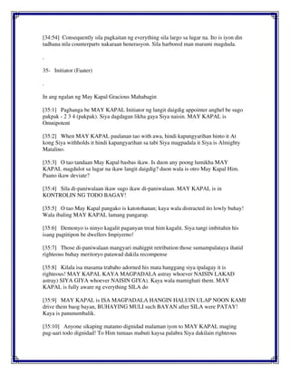 [34:54] Consequently sila pagkaitan ng everything sila largo sa lugar na. Ito is iyon din
tadhana nila counterparts nakaraan henerasyon. Sila harbored man marami magduda.
.
35- Initiator (Faater)
.
In ang ngalan ng May Kapal Gracious Mahabagin
[35:1] Paghanga be MAY KAPAL Initiator ng langit daigdig appointer anghel be sugo
pakpak - 2 3 4 (pakpak). Siya dagdagan likha gaya Siya naisin. MAY KAPAL is
Omnipotent
[35:2] When MAY KAPAL paulanan tao with awa, hindi kapangyarihan hinto it At
kong Siya withholds it hindi kapangyarihan sa tabi Siya magpadala it Siya is Almighty
Matalino.
[35:3] O tao tandaan May Kapal basbas ikaw. Is duon any poong lumikha MAY
KAPAL magdulot sa lugar na ikaw langit daigdig? duon wala is otro May Kapal Him.
Paano ikaw deviate?
[35:4] Sila di-paniwalaan ikaw sugo ikaw di-paniwalaan. MAY KAPAL is in
KONTROLIN NG TODO BAGAY!
[35:5] O tao May Kapal pangako is katotohanan; kaya wala distracted ito lowly buhay!
Wala ibaling MAY KAPAL lamang pangarap.
[35:6] Demonyo is ninyo kagalit paganyan treat him kagalit. Siya tangi imbitahin his
isang pagtitipon be dwellers Impiyerno!
[35:7] Those di-paniwalaan mangyari mahigpit retribution those sumampalataya ihatid
righteous buhay meritoryo patawad dakila recompense
[35:8] Kilala isa masama trabaho adorned his mata hanggang siya ipalagay it is
righteous! MAY KAPAL KAYA MAGPADALA astray whoever NAISIN LAKAD
astray) SIYA GIYA whoever NAISIN GIYA). Kaya wala mamighati them. MAY
KAPAL is fully aware ng everything SILA do
[35:9] MAY KAPAL is ISA MAGPADALA HANGIN HALUIN ULAP NOON KAMI
drive them baog bayan, BUHAYING MULI such BAYAN after SILA were PATAY!
Kaya is panunumbalik.
[35:10] Anyone sikaping matamo dignidad malaman iyon to MAY KAPAL maging
pag-aari todo dignidad! To Him tumaas mabuti kaysa palabra Siya dakilain righteous
 