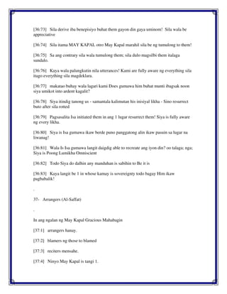 [36:73] Sila derive iba benepisiyo buhat them gayon din gaya uminom! Sila wala be
appreciative
[36:74] Sila itama MAY KAPAL otro May Kapal marahil sila be ng tumulong to them!
[36:75] Sa ang contrary sila wala tumulong them; sila dulo magsilbi them italaga
sundalo.
[36:76] Kaya wala palungkutin nila utterances! Kami are fully aware ng everything sila
itago everything sila magdeklara.
[36:77] makatao buhay wala lagari kami Does gumawa him buhat munti ibagsak noon
siya umikot into ardent kagalit?
[36:78] Siya itindig tanong us - samantala kalimutan his inisiyal likha - Sino resurrect
buto after sila rotted
[36:79] Pagsasalita Isa initiated them in ang 1 lugar resurrect them! Siya is fully aware
ng every likha.
[36:80] Siya is Isa gumawa ikaw berde puno panggatong alin ikaw pasuin sa lugar na
liwanag!
[36:81] Wala Is Isa gumawa langit daigdig able to recreate ang iyon din? oo talaga; nga;
Siya is Poong Lumikha Omniscient
[36:82] Todo Siya do dalhin any manduhan is sabihin to Be it is
[36:83] Kaya langit be 1 in whose kamay is sovereignty todo bagay Him ikaw
pagbabalik!
.
37- Arrangers (Al-Saffat)
.
In ang ngalan ng May Kapal Gracious Mahabagin
[37:1] arrangers hanay.
[37:2] blamers ng those to blamed
[37:3] reciters mensahe.
[37:4] Ninyo May Kapal is tangi 1.
 