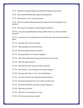 [37:5] Panginoon ng langit daigdig everything them Panginoon ng oriente.
[37:6] Kami adorned mababa-baba langit adorning planeta!
[37:7] Kami bantay it every masama demonyo.
[37:8] Sila wala manubok Pinakamatayog Sosyiedad; sila kunin bombarded every
tagiliran!
[37:9] Sila isumpa; sila mangyari walang hanggan retribution.
[37:10] any ng them pagbabakasakali itakda panlabas limits siya istrayk mabalasik
projectile
[37:11] Ask them Are sila mahirap gumawa iba likha? Kami gumawa them buhat basa
putik!
[37:12] samantala ikaw awed sila kutyain.
[37:13] When ipaalaala sila wala kunin heed
[37:14] When sila lagari pruweba sila tuyain it
[37:15] Sila pagsasalita Ito is obviously engkanto!
[37:16] After kami mamamatay bumagay lupa buto kami resurrected
[37:17] Gabi atin antigo abuwelo?
[37:18] Pagsasalita Oo ikaw nang ubos lakas summoned
[37:19] Todo kunin is 1 siko whereupon sila tumayo hanapin!
[37:20] Sila pagsasalita Woe us; ito is Araw Paghuhukom.
[37:21] Ito is araw decision ikaw kagamitan di-paniwalaan in
[37:22] Summon transgressors nila asawa idolo sila adorasyon!
[37:23] beside MAY KAPAL giya them to landas Impiyerno.
[37:24] Hinto them ask them!
[37:25] Why ikaw wala tumulong isa isa pa?
[37:26] Sila be iyon araw ganap sumuko!
 