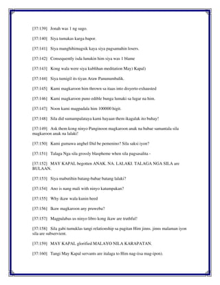 [37:139] Jonah was 1 ng sugo.
[37:140] Siya tumakas karga bapor.
[37:141] Siya manghihimagsik kaya siya pagsamahin losers.
[37:142] Consequently isda lunukin him siya was 1 blame
[37:143] Kong wala were siya kublihan meditation May) Kapal)
[37:144] Siya tumigil its tiyan Araw Panunumbalik.
[37:145] Kami magkaroon him thrown sa itaas into disyerto exhausted
[37:146] Kami magkaroon puno edible bunga lumaki sa lugar na him.
[37:147] Noon kami magpadala him 100000 higit.
[37:148] Sila did sumampalataya kami hayaan them ikagalak ito buhay!
[37:149] Ask them kong ninyo Panginoon magkaroon anak na babae samantala sila
magkaroon anak na lalaki!
[37:150] Kami gumawa anghel Did be pemenino? Sila saksi iyon?
[37:151] Talaga Nga sila grossly blaspheme when sila pagsasalita -
[37:152] MAY KAPAL begotten ANAK. NA. LALAKI. TALAGA NGA SILA are
BULAAN.
[37:153] Siya mabutihin batang-babae batang lalaki?
[37:154] Ano is nang mali with ninyo katumpakan?
[37:155] Why ikaw wala kunin heed
[37:156] Ikaw magkaroon any pruweba?
[37:157] Magpalabas us ninyo libro kong ikaw are truthful!
[37:158] Sila gabi tumuklas tangi relationship sa pagitan Him jinns. jinns malaman iyon
sila are subservient.
[37:159] MAY KAPAL glorified MALAYO NILA KARAPATAN.
[37:160] Tangi May Kapal servants are italaga to Him nag-iisa mag-ipon).
 