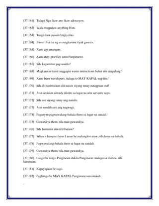 [37:161] Talaga Nga ikaw ano ikaw adorasyon.
[37:162] Wala magpataw anything Him.
[37:163] Tangi ikaw pasuin Impiyerno.
[37:164] Bawa`t Isa isa ng us magkaroon tiyak gawain.
[37:165] Kami are arrangers.
[37:166] Kami duly glorified (atin Panginoon).
[37:167] Sila kagamitan pagsasalita!
[37:168] Magkaroon kami tanggapin wasto instructions buhat atin magulang!
[37:169] Kami been worshipers; italaga to MAY KAPAL nag-iisa!
[37:170] Sila di-paniwalaan sila naisin siyang tunay natagpuan out!
[37:171] Atin decision already dikrito sa lugar na atin servants sugo.
[37:172] Sila are siyang tunay ang nanalo.
[37:173] Atin sundalo are ang nagwagi.
[37:174] Paganyan pagwawalang-bahala them sa lugar na sandali!
[37:175] Guwardiya them; sila man guwardiya.
[37:176] Sila hamunin atin retribution?
[37:177] When it hampas them 1 araw be malungkot araw; sila tama na babala.
[37:178] Pagwawalang-bahala them sa lugar na sandali.
[37:179] Guwardiya them; sila man guwardiya.
[37:180] Langit be ninyo Panginoon dakila Panginoon; malayo sa ibabaw nila
karapatan.
[37:181] Kapayapaan be sugo.
[37:182] Paghanga be MAY KAPAL Panginoon sansinukob.
.
 