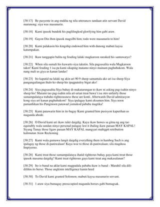 [38:17] Be pasyente in ang mukha ng nila utterances tandaan atin servant David
marunong; siya was masunurin.
[38:18] Kami ipasok bundok his paglilingkod glorifying him gabi araw.
[38:19] Gayon Din ibon ipasok magsilbi him; todo were masunurin to him!
[38:20] Kami palakasin his kingship endowed him with dunong mabuti kaysa
katumpakan.
[38:21] Ikaw tanggapin balita ng feuding lalaki magkaroon sneaked his santuwaryo?
[38:22] When sila sumali his kuwarto siya takutin. Sila pagsasalita wala Magkaroon
takot! Kami feuding 1 isa pa kami sikaping matamo ninyo mainam paghuhukom. Wala
nang mali us giya us kanan landas!
[38:23] Ito kapatid na lalaki ng akin ari 90 9 sheep samantala ako ari isa sheep Siya
pangangailangan ihalo ko sheep his ipagpatuloy bigat ako!
[38:24] Siya pagsasalita Siya buhay di-makatarungan to ikaw ni asking pag-isahin ninyo
sheep his! Marami tao pag-isahin nila ari-arian treat bawa`t isa otro unfairly those
sumampalataya trabaho righteousness these are konti. Afterwards David admirasyon
kong siya uri kanan paghuhukom! Siya ipalagay kami eksamen him. Siya noon
pamanhikan his Panginoon patawad yumukod pababa magtika!
[38:25] Kami patawarin him in ito bagay Kami granted him pusisyon kapurihan us
maganda abode.
[38:26] O David kami uri ikaw ruler daigdig. Kaya ikaw huwes sa gitna ng ang tao
equitably wala sundan ninyo personal palagay lest it ibaling ikaw paraan MAY KAPAL!
Siyang Tunay those ligaw paraan MAY KAPAL mangyari mahigpit retribution
kalimutan Araw Reckoning
[38:27] Kami wala gumawa langit daigdig everything them in hambog Such is ang
ipalagay ng those di-paniwalaan! Kaya woe to those di-paniwalaan; sila magdusa
Impiyerno.
[38:28] Kami treat those sumampalataya ihatid righteous buhay gaya kami treat those
ipasok masama daigdig? Kami treat righteous gaya kami treat ang makasalanan?
[38:29] Ito is banal na aklat kami magpadala pababa ikaw is banal - Marahil sila dili-
dilihin its berso. Those angkinin intelligence kunin heed
[38:30] To David kami granted Solomon; mabuti kaysa masunurin servant.
[38:31] 1 araw siya bumagay preoccupied maganda horses gabi bumagsak.
 