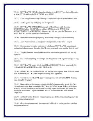 [39:26] MAY KAPAL ISUMPA them humiliation in ito BUHAY retribution Hereafter
be MALAYU-LAYO malo SILA TANGI MALAMAN.
[39:27] Kami banggitin tao every nabait ng example in ito Quran iyon sila kunin heed
[39:28] Arabic Quran any ambiguity sila be righteous.
[39:29] MAY KAPAL BANGGITIN example LALAKI trato with disputing
KASIESYO (Hadith) IKUMPARA to a lalaki SINO trato with TANGI ISA
KONSISTENTE PINAGKUKUNAN (Quran)! Are sila ang iyon din? Paghanga be to
MAY; KAPAL; marami ng them wala malaman.
[39:30] Ikaw (Muhammad) siyang tunay mamamatay tama gaya sila mamamatay.
[39:31] Araw Panunumbalik sa harap ninyo Panginoon ikaw tao feud 1 isa pa!
[39:32] Sino masama kaysa isa attributes is kabulaanan MAY KAPAL samantala di-
paniwalaan in katotohanan dumating him? Is Impiyerno wala tama requital disbelievers?
[39:33] Tungkol Sa those ianunsiyo katotohanan sumampalataya therein sila are ang
righteous!
[39:34] Sila kunin everything sila hilingin nila Panginoon. Such is ganti sa lugar na ang
righteous.
[39:35] MAY KAPAL remits NILA sinful TRABAHO GANTI them generously SA
LUGAR NA NILA MABUTI KAYSA TRABAHO.
[39:36] Is MAY KAPAL wala sufficient His servant? Sila frighten ikaw idolo sila itama
Him. Whomever MAY KAPAL magpadala astray wala giya him!
[39:37] whomever MAY KAPAL giya wala magpadala him astray! Is MAY KAPAL
wala Almighty Avenger?
[39:38] Ikaw ask them Sino gumawa langit daigdig? sila pagsasalita MAY. KAPAL.
Pagsasalita noon do ikaw itama idolo MAY KAPAL? Kong MAY KAPAL willed any
adversity ako sila maibsan such adversity? At kong Siya willed basbas ako maani sila
hadlangan such basbas? Pagsasalita MAY KAPAL is sufficient ako. Him trusters
konpiyansa.
[39:39] sabihin O ko tao do ninyo pinakamagaling ako do ko pinakamagaling; ikaw do
siyang tunay natagpuan out!
[39:40] (Ikaw do natagpuan out) sino mangyari kahiya-hiya kastigo meritoryo walang
hanggan retribution!
 