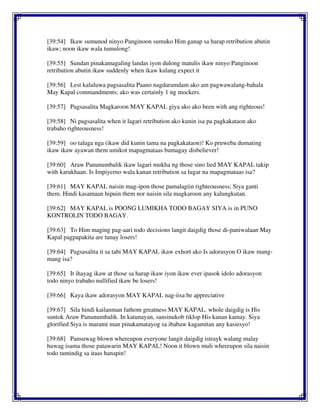 [39:54] Ikaw sumunod ninyo Panginoon sumuko Him ganap sa harap retribution abutin
ikaw; noon ikaw wala tumulong!
[39:55] Sundan pinakamagaling landas iyon dulong matulis ikaw ninyo Panginoon
retribution abutin ikaw suddenly when ikaw kulang expect it
[39:56] Lest kaluluwa pagsasalita Paano nagdaramdam ako am pagwawalang-bahala
May Kapal commandments; ako was certainly 1 ng mockers.
[39:57] Pagsasalita Magkaroon MAY KAPAL giya ako ako been with ang righteous!
[39:58] Ni pagsasalita when it lagari retribution ako kunin isa pa pagkakataon ako
trabaho righteousness!
[39:59] oo talaga nga (ikaw did kunin tama na pagkakataon)! Ko pruweba dumating
ikaw ikaw ayawan them umikot mapagmataas bumagay disbeliever!
[39:60] Araw Panunumbalik ikaw lagari mukha ng those sino lied MAY KAPAL takip
with karukhaan. Is Impiyerno wala kanan retribution sa lugar na mapagmataas isa?
[39:61] MAY KAPAL naisin mag-ipon those pamalagiin righteousness; Siya ganti
them. Hindi kasamaan hipuin them nor naisin sila magkaroon any kalungkutan.
[39:62] MAY KAPAL is POONG LUMIKHA TODO BAGAY SIYA is in PUNO
KONTROLIN TODO BAGAY.
[39:63] To Him maging pag-aari todo decisions langit daigdig those di-paniwalaan May
Kapal pagpapakita are tunay losers!
[39:64] Pagsasalita it sa tabi MAY KAPAL ikaw exhort ako Is adorasyon O ikaw mang-
mang isa?
[39:65] It ihayag ikaw at those sa harap ikaw iyon ikaw ever ipasok idolo adorasyon
todo ninyo trabaho nullified ikaw be losers!
[39:66] Kaya ikaw adorasyon MAY KAPAL nag-iisa be appreciative
[39:67] Sila hindi kailanman fathom greatness MAY KAPAL. whole daigdig is His
suntok Araw Panunumbalik. In katunayan, sansinukob tiklop His kanan kamay. Siya
glorified Siya is marami man pinakamatayog sa ibabaw kagamitan any kasiesyo!
[39:68] Pansuwag blown whereupon everyone langit daigdig istrayk walang malay
huwag isama those patawarin MAY KAPAL! Noon it blown muli whereupon sila naisin
todo tumindig sa itaas hanapin!
 