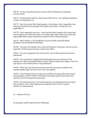 [40:75] Ito ikaw kagamitan magsaya di-tunay doktrina daigdig ikaw kagamitan
ianunsiyo them!
[40:76] Sumali pintuan Gehenna wherein ikaw abide forever Ano malungkot kapalaran
sa lugar na mapagmataas isa.
[40:77] Ikaw be pasyente May Kapal pangako is katotohanan. Kami magpalabas ikaw
kaunti ng (retribution) kami pangako them tigilan ninyo buhay sa harap iyon, sila
pagbabalik us!
[40:78] Kami magpadala sugo ikaw - kaunti ng them kami banggitin ikaw kaunti kami
wala banggitin ikaw. Hindi sugo ilabas any milagro May Kapal authorization Dati May
Kapal paghuhukom bigyan katotohanan maghari falsifiers ibunyag hamakin!
[40:79] MAY KAPAL is ISA GUMAWA livestock IKAW; KAUNTI IKAW
SUMAKAY KAUNTI IKAW KUMAIN.
[40:80] Sila gayon din magdulot ikaw adisyonal benepisiyo masiyahan marami ng ninyo
kagamitan. Sa them gayon din gaya sa bapor ikaw dalhin.
[40:81] Siya kaya magpalabas ikaw His pruweba. Alin ng May Kapal pruweba ikaw
pabalaanan?
[40:82] Sila wala lumaboy daigdig kilala kahalagahan those preceded them? Sila
kagamitan be dakila namamanhid dakila in lakas angkinin dakila mana daigdig. Todo nila
ang nagawa wala tumulong them in ang pinakakaunti
[40:83] When nila sugo lakad them malinaw pruweba sila magsaya kabatiran sila
manahin napaka bagay sila tuyain were cause nila pagbaba.
[40:84] Nang Sumunod when sila lagari atin retribution sila pagsasalita Ngayon kami
sumampalataya in MAY KAPAL NAG-IISA kami kaagad-agad di-paniwalaan idolo
adorasyon iyon kami kagamitan pagsasanay!
[40:85] Nila paniniwala noon wala tumulong them in ang pinakakaunti dati sila lagari
atin retribution. Such is May Kapal paraan established trato with His creatures;
disbelievers palagi doomed
.
41- idetalye (Fussilat)
.
In ang ngalan ng May Kapal Gracious Mahabagin
 