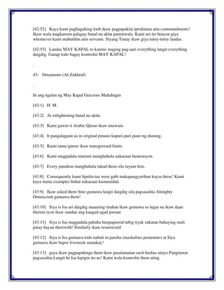 [42:52] Kaya kami pagbaguhing loob ikaw pagpapakita iproklama atin commandments!
Ikaw wala magkaroon palagay banal na aklat paniniwala. Kami uri ito beacon giya
whomever kami mabutihin atin servants. Siyang Tunay ikaw giya tuloy-tuloy landas.
[42:53] Landas MAY KAPAL to kanino maging pag-aari everything langit everything
daigdig. Ganap todo bagay kontrolin MAY KAPAL!
.
43- Ornaments (Al-Zukhruf)
.
In ang ngalan ng May Kapal Gracious Mahabagin
[43:1] H. M.
[43:2] At enlightening banal na aklat.
[43:3] Kami gawin it Arabic Quran ikaw unawain.
[43:4] It pangalagaan us in original pinuno kapuri-puri puno ng dunong.
[43:5] Kami tama ignore ikaw transgressed limits
[43:6] Kami magpadala marami manghuhula nakaraan henerasyon.
[43:7] Every panahon manghuhula lakad them sila tuyain him.
[43:8] Consequently kami lipulin tao were gabi makapangyarihan kaysa these! Kami
kaya itama examples buhat nakaraan kumunidad.
[43:9] Ikaw asked them Sino gumawa langit daigdig sila pagsasalita Almighty
Omniscient gumawa them!
[43:10] Siya is Isa uri daigdig maaaring tirahan ikaw gumawa sa lugar na ikaw daan
therein iyon ikaw sundan ang kaagad-agad paraan
[43:11] Siya is Isa magpadala pababa himpapawid tubig tiyak sukatan buhaying muli
patay bayan therewith! Similarly ikaw resurrected
[43:12] Siya is Isa gumawa todo nabait in pareha (maskulino pemenino) at Siya
gumawa ikaw bapor livestock sumakay!
[43:13] gaya ikaw pagpapahinga them ikaw pasalamatan such basbas ninyo Panginoon
pagsasalita Langit be Isa lupigin ito us! Kami wala kontrolin them ating.
 