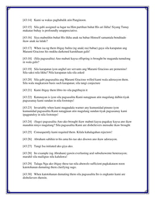 [43:14] Kami sa wakas pagbabalik atin Panginoon.
[43:15] Sila gabi assigned sa lugar na Him partihan buhat His ari likha! Siyang Tunay
makatao buhay is profoundly unappreciative.
[43:16] Siya mabutihin buhat His likha anak na babae Himself samantala benditado
ikaw anak na lalaki?
[43:17] When isa ng them ibigay balita (ng anak) na) babae) gaya sila karapatan ang
Marami Gracious his mukha darkened karukhaan galit!
[43:18] (Sila pagsasalita) Ano mabuti kaysa offspring is brought be maganda tumulong
in wala gulo?
[43:19] Sila karapatan iyon anghel are servants ang Marami Gracious are pemenino!
Sila saksi nila likha? Nila karapatan tala sila asked
[43:20] Sila gabi pagsasalita ang Marami Gracious willed kami wala adorasyon them.
Sila wala magkaroon basis such karapatan; sila tangi conjecture
[43:21] Kami ibigay them libro ito sila pagtibayin it
[43:22] Katunayan is iyon sila pagsasalita Kami natagpuan atin magulang dalhin tiyak
pagsasanay kami sundan in nila footsteps!
[43:23] Invariably when kami magpadala warner any kumunidad pinuno iyon
kumunidad pagsasalita Kami natagpuan atin magulang sundan tiyak pagsasanay kami
ipagpatuloy in nila footsteps!
[43:24] (Sugo) pagsasalita Ano ako brought ikaw mabuti kaysa pagakay kaysa ano ikaw
manahin ninyo magulang? Sila pagsasalita Kami are disbelievers mensahe ikaw brought
[43:25] Consequently kami requited them. Kilala kahalagahan rejectors!
[43:26] Abraham sabihin to his ama his tao ako disown ano ikaw adorasyon.
[43:27] Tangi Isa initiated ako giya ako.
[43:28] Ito example (ng Abraham) gawin everlasting aral subsekuwente henerasyon;
marahil sila mailigtas nila kaluluwa!
[43:29] Talaga Nga ako ibigay these tao nila abuwelo sufficient pagkakataon noon
katotohanan dumating them clarifying sugo.
[43:30] When katotohanan dumating them sila pagsasalita Ito is engkanto kami are
disbelievers therein.
 