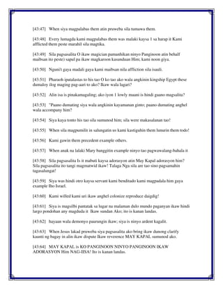 [43:47] When siya magpalabas them atin pruweba sila tumawa them.
[43:48] Every lumagda kami magpalabas them was malaki kaysa 1 sa harap it Kami
afflicted them peste marahil sila magtika.
[43:49] Sila pagsasalita O ikaw magician pamanhikan ninyo Panginoon atin behalf
maibsan ito peste) sapul pa ikaw magkaroon kasunduan Him; kami noon giya.
[43:50] Nguni't gaya madali gaya kami maibsan nila affliction sila isauli.
[43:51] Pharaoh ipatalastas to his tao O ko tao ako wala angkinin kingship Egypt these
dumaloy ilog maging pag-aari to ako? Ikaw wala lagari?
[43:52] Alin isa is pinakamagaling; ako iyon 1 lowly maani is hindi gaano magsalita?
[43:53] "Paano dumating siya wala angkinin kayamanan ginto; paano dumating anghel
wala accompany him?
[43:54] Siya kaya tonto his tao sila sumunod him; sila were makasalanan tao!
[43:55] When sila magpumilit in salungatin us kami kastiguhin them lunurin them todo!
[43:56] Kami gawin them precedent example others.
[43:57] When anak na lalaki Mary banggitin example ninyo tao pagwawalang-bahala it
[43:58] Sila pagsasalita Is it mabuti kaysa adorasyon atin May Kapal adorasyon him?
Sila pagsasalita ito tangi magmatwid ikaw! Talaga Nga sila are tao sino pagsamahin
tagasalungat!
[43:59] Siya was hindi otro kaysa servant kami benditado kami magpadala him gaya
example Iho Israel.
[43:60] Kami willed kami uri ikaw anghel colonize reproduce daigdig!
[43:61] Siya is magsilbi pantatak sa lugar na malaman dulo mundo paganyan ikaw hindi
largo pondohan any magduda it Ikaw sundan Ako; ito is kanan landas.
[43:62] hayaan wala demonyo paurungin ikaw; siya is ninyo ardent kagalit.
[43:63] When Jesus lakad pruweba siya pagsasalita ako bring ikaw dunong clarify
kaunti ng bagay in alin ikaw dispute Ikaw reverence MAY KAPAL sumunod ako.
[43:64] MAY KAPAL is KO PANGINOON NINYO PANGINOON IKAW
ADORASYON Him NAG-IISA! Ito is kanan landas.
 