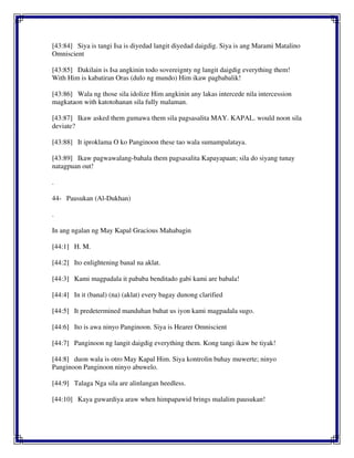 [43:84] Siya is tangi Isa is diyedad langit diyedad daigdig. Siya is ang Marami Matalino
Omniscient
[43:85] Dakilain is Isa angkinin todo sovereignty ng langit daigdig everything them!
With Him is kabatiran Oras (dulo ng mundo) Him ikaw pagbabalik!
[43:86] Wala ng those sila idolize Him angkinin any lakas intercede nila intercession
magkataon with katotohanan sila fully malaman.
[43:87] Ikaw asked them gumawa them sila pagsasalita MAY. KAPAL. would noon sila
deviate?
[43:88] It iproklama O ko Panginoon these tao wala sumampalataya.
[43:89] Ikaw pagwawalang-bahala them pagsasalita Kapayapaan; sila do siyang tunay
natagpuan out!
.
44- Pausukan (Al-Dukhan)
.
In ang ngalan ng May Kapal Gracious Mahabagin
[44:1] H. M.
[44:2] Ito enlightening banal na aklat.
[44:3] Kami magpadala it pababa benditado gabi kami are babala!
[44:4] In it (banal) (na) (aklat) every bagay dunong clarified
[44:5] It predetermined manduhan buhat us iyon kami magpadala sugo.
[44:6] Ito is awa ninyo Panginoon. Siya is Hearer Omniscient
[44:7] Panginoon ng langit daigdig everything them. Kong tangi ikaw be tiyak!
[44:8] duon wala is otro May Kapal Him. Siya kontrolin buhay muwerte; ninyo
Panginoon Panginoon ninyo abuwelo.
[44:9] Talaga Nga sila are alinlangan heedless.
[44:10] Kaya guwardiya araw when himpapawid brings malalim pausukan!
 