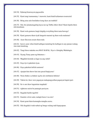 [44:34] Kaharap henerasyon pagsasalita
[44:35] Kami tangi mamamatay 1 muwerte; kami hindi kailanman resurrected
[44:36] Bring atras atin forefathers kong ikaw are truthful!
[44:37] Sila Are pinakamagaling kaysa tao ng Tubba others them? Kami lipulin them
nila kasalanan.
[44:38] Kami wala gumawa langit daigdig everything them tama huwego!
[44:39] Kami gumawa them tiyak hangarin marami ng them wala malaman!
[44:40] Araw Decision awaits them todo.
[44:41] Iyon is araw when hindi kaibigan tumulong his kaibigan in any paraan walang
sino man tumulong.
[44:42] Tangi those makuha awa MAY KAPAL. Siya is Almighty Mahabagin.
[44:43] Siyang Tunay puno ng bitterness -
[44:44] Magdulot komida sa lugar na ang sinful!
[44:45] Gaya lye it pakuluin tiyan.
[44:46] Gaya pakuluin hellish uminom!
[44:47] sipsipin him throw him into pusod Impiyerno!
[44:48] Noon ibuhos sa ibabaw ng his ulo retribution Inferno!
[44:49] Takim ito; ikaw were paganyan makapangyarihan paganyan kapuri-puri.
[44:50] Ito is ano ikaw kagamitan magduda!
[44:51] righteous naisin be patatagin pusisyon.
[44:52] Ikagalak hardin tagsibol
[44:53] Gamitin velvet satin; malapit bawa`t isa otro!
[44:54] Kami grant them kamangha-mangha asawa.
[44:55] Sila ikagalak it todo nabait ng bunga walang mali kapayapaan.
 