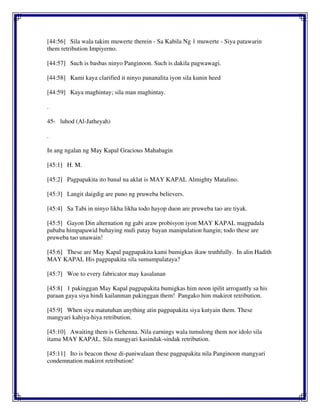 [44:56] Sila wala takim muwerte therein - Sa Kabila Ng 1 muwerte - Siya patawarin
them retribution Impiyerno.
[44:57] Such is basbas ninyo Panginoon. Such is dakila pagwawagi.
[44:58] Kami kaya clarified it ninyo pananalita iyon sila kunin heed
[44:59] Kaya maghintay; sila man maghintay.
.
45- luhod (Al-Jatheyah)
.
In ang ngalan ng May Kapal Gracious Mahabagin
[45:1] H. M.
[45:2] Pagpapakita ito banal na aklat is MAY KAPAL Almighty Matalino.
[45:3] Langit daigdig are puno ng pruweba believers.
[45:4] Sa Tabi in ninyo likha likha todo hayop duon are pruweba tao are tiyak.
[45:5] Gayon Din alternation ng gabi araw probisyon iyon MAY KAPAL magpadala
pababa himpapawid buhaying muli patay bayan manipulation hangin; todo these are
pruweba tao unawain!
[45:6] These are May Kapal pagpapakita kami bumigkas ikaw truthfully. In alin Hadith
MAY KAPAL His pagpapakita sila sumampalataya?
[45:7] Woe to every fabricator may kasalanan
[45:8] 1 pakinggan May Kapal pagpapakita bumigkas him noon ipilit arrogantly sa his
paraan gaya siya hindi kailanman pakinggan them! Pangako him makirot retribution.
[45:9] When siya matutuhan anything atin pagpapakita siya kutyain them. These
mangyari kahiya-hiya retribution.
[45:10] Awaiting them is Gehenna. Nila earnings wala tumulong them nor idolo sila
itama MAY KAPAL. Sila mangyari kasindak-sindak retribution.
[45:11] Ito is beacon those di-paniwalaan these pagpapakita nila Panginoon mangyari
condemnation makirot retribution!
 