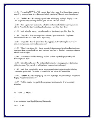 [45:26] Pagsasalita MAY KAPAL granted ikaw buhay noon Siya ilapag ikaw muwerte
noon Siya summon ikaw Araw Panunumbalik is inevitable! Marami tao wala malaman!
[45:27] To MAY KAPAL maging pag-aari todo sovereignty ng langit daigdig! Araw
Oras (Paghuhukom) dumating dumaan iyon is when falsifiers nasira!
[45:28] Ikaw lagari every kumunidad luhod Every kumunidad be tawagin tingnan nila
tala! Sa Araw Na Ito ikaw kunin bayad sa lugar na everything ikaw done
[45:29] Ito is atin tala; it utters katotohanan ikaw! Kami tala everything ikaw did
[45:30] Tungkol Sa those sumampalataya trabaho righteousness nila Panginoon
admitihin them His awa! Ito is dakila pagwawagi.
[45:31] Tungkol Sa those di-paniwalaan Ko pagpapakita Were bumigkas ikaw ikaw
umikot mapagmataas were makasalanan tao?
[45:32] When it iproklama May Kapal pangako is katotohanan iyon Oras Paghuhukom)
inevitable ikaw pagsasalita Kami wala malaman ano Oras is Kami are puno ng conjecture
it kami wala are tiyak.
[45:33] Masama nila trabaho bumagay evident to them napaka bagay sila kutyain
dumating haunt them!
[45:34] It iproklama Sa Araw Na Ito kami kalimutan ikaw tama gaya ikaw kalimutan
miting ito araw. Ninyo abode is hellfire ikaw wala magkaroon helpers!
[45:35] Ito is ikaw sipsipin May Kapal pagpapakita in hambog preoccupied 1 buhay.
Consequently sila hindi kailanman exit therefrom nor naisin sila paumanhin!
[45:36] To MAY KAPAL maging pag-aari todo paghanga; Panginoon langit Panginoon
daigdig Panginoon sansinukob!
[45:37] To Him maging pag-aari todo supremacy langit daigdig! Siya is Almighty
Matalino.
.
46- Dunes (Al-Ahqaf)
.
In ang ngalan ng May Kapal Gracious Mahabagin
[46:1] H. M.
 