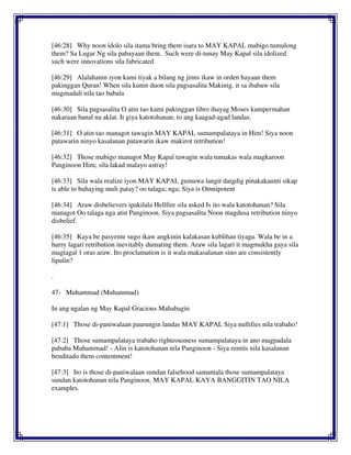 [46:28] Why noon idolo sila itama bring them isara to MAY KAPAL mabigo tumulong
them? Sa Lugar Ng sila pabayaan them. Such were di-tunay May Kapal sila idolized
such were innovations sila fabricated
[46:29] Alalahanin iyon kami tiyak a bilang ng jinns ikaw in orden hayaan them
pakinggan Quran! When sila kunin duon sila pagsasalita Makinig. it sa ibabaw sila
magmadali nila tao babala
[46:30] Sila pagsasalita O atin tao kami pakinggan libro ihayag Moses kumpermahan
nakaraan banal na aklat. It giya katotohanan; to ang kaagad-agad landas.
[46:31] O atin tao managot tawagin MAY KAPAL sumampalataya in Him! Siya noon
patawarin ninyo kasalanan patawarin ikaw makirot retribution!
[46:32] Those mabigo managot May Kapal tawagin wala tumakas wala magkaroon
Panginoon Him; sila lakad malayo astray!
[46:33] Sila wala realize iyon MAY KAPAL gumawa langit daigdig pinakakaunti sikap
is able to buhaying muli patay? oo talaga; nga; Siya is Omnipotent
[46:34] Araw disbelievers ipakilala Hellfire sila asked Is ito wala katotohanan? Sila
managot Oo talaga nga atin Panginoon. Siya pagsasalita Noon magdusa retribution ninyo
disbelief.
[46:35] Kaya be pasyente sugo ikaw angkinin kalakasan kublihan tiyaga. Wala be in a
hurry lagari retribution inevitably dumating them. Araw sila lagari it magmukha gaya sila
magtagal 1 oras araw. Ito proclamation is it wala makasalanan sino are consistently
lipulin?
.
47- Muhammad (Muhammad)
In ang ngalan ng May Kapal Gracious Mahabagin
[47:1] Those di-paniwalaan paurungin landas MAY KAPAL Siya nullifies nila trabaho!
[47:2] Those sumampalataya trabaho righteousness sumampalataya in ano magpadala
pababa Muhammad! - Alin is katotohanan nila Panginoon - Siya remits nila kasalanan
benditado them contentment!
[47:3] Ito is those di-paniwalaan sundan falsehood samantala those sumampalataya
sundan katotohanan nila Panginoon. MAY KAPAL KAYA BANGGITIN TAO NILA
examples.
 