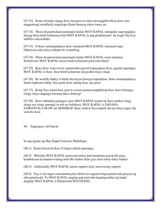 [47:31] Kami certainly ilapag ikaw eksamen in orden destinggihin those ikaw sino
magpunyagi steadfastly magtiyaga Kami ibunyag ninyo tunay uri.
[47:32] Those di-paniwalaan paurungin landas MAY KAPAL salungatin sugo pagakay
ihayag them hindi kailanman hurt MAY KAPAL in ang pinakakaunti Sa Lugar Ng Siya
nullifies nila trabaho.
[47:33] O ikaw sumampalataya ikaw sumunod MAY KAPAL sumunod sugo.
Otherwise todo ninyo trabaho be in hambog
[47:34] Those di-paniwalaan paurungin landas MAY KAPAL noon mamatay
disbelievers MAY KAPAL naisin hindi kailanman patawarin them!
[47:35] Kaya ikaw wala waver sumurender pursuit kapayapaan ikaw sagutan tagumpay
MAY KAPAL is ikaw. Siya hindi kailanman aksayahin ninyo sikap.
[47:36] Ito worldly buhay is hindi otro kaysa huwego kapalaluan. Ikaw sumampalataya
ihatid righteous buhay Siya ganti ikaw asking ikaw any pera!
[47:37] Kong Siya asked ikaw pera to extent gumawa paghihirap ikaw ikaw bumagay
stingy ninyo magtago masama lakas ibunyag!
[47:38] Ikaw imbitahin gumugol cause MAY KAPAL kaunti ng ikaw umikot stingy
stingy are stingy patungo sa nila ari kaluluwa. MAY KAPAL is SAGANA
SAMANTALA IKAW are MAHIRAP. Ikaw umikot Siya kapalit iba tao ninyo lugar sila
wala be ikaw.
.
48- Tagumpay (Al-Fatt-h)
.
In ang ngalan ng May Kapal Gracious Mahabagin
[48:1] Kami bestowed ikaw O Sugo) dakila tagumpay.
[48:2] Whereby MAY KAPAL patawarin ninyo past kasalanan gayon din gaya
kinabukasan kasalanan walang mali His basbas ikaw giya ikaw tuloy-tuloy landas!
[48:3] Additionally MAY KAPAL naisin support ikaw unwavering support
[48:4] Siya is Isa lugar contentment puso believers augment higit paniniwala paayon ng
nila paniniwala. To MAY KAPAL maging pag-aari todo kapangyarihan ng langit
daigdig! MAY KAPAL is Omniscient MATALINO.
 
