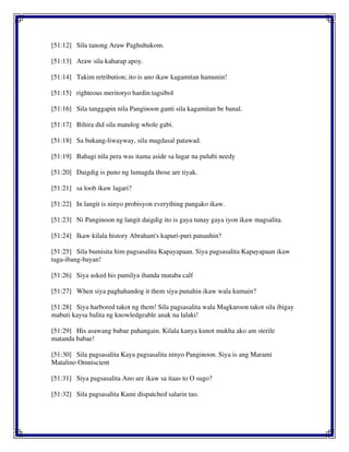 [51:12] Sila tanong Araw Paghuhukom.
[51:13] Araw sila kaharap apoy.
[51:14] Takim retribution; ito is ano ikaw kagamitan hamunin!
[51:15] righteous meritoryo hardin tagsibol
[51:16] Sila tanggapin nila Panginoon ganti sila kagamitan be banal.
[51:17] Bihira did sila matulog whole gabi.
[51:18] Sa bukang-liwayway, sila magdasal patawad.
[51:19] Bahagi nila pera was itama aside sa lugar na pulubi needy
[51:20] Daigdig is puno ng lumagda those are tiyak.
[51:21] sa loob ikaw lagari?
[51:22] In langit is ninyo probisyon everything pangako ikaw.
[51:23] Ni Panginoon ng langit daigdig ito is gaya tunay gaya iyon ikaw magsalita.
[51:24] Ikaw kilala history Abraham's kapuri-puri panauhin?
[51:25] Sila bumisita him pagsasalita Kapayapaan. Siya pagsasalita Kapayapaan ikaw
taga-ibang-bayan!
[51:26] Siya asked his pamilya ihanda mataba calf
[51:27] When siya paghahandog it them siya punahin ikaw wala kumain?
[51:28] Siya harbored takot ng them! Sila pagsasalita wala Magkaroon takot sila ibigay
mabuti kaysa balita ng knowledgeable anak na lalaki!
[51:29] His asawang babae pahangain. Kilala kanya kunot mukha ako am sterile
matanda babae!
[51:30] Sila pagsasalita Kaya pagsasalita ninyo Panginoon. Siya is ang Marami
Matalino Omniscient
[51:31] Siya pagsasalita Ano are ikaw sa itaas to O sugo?
[51:32] Sila pagsasalita Kami dispatched salarin tao.
 