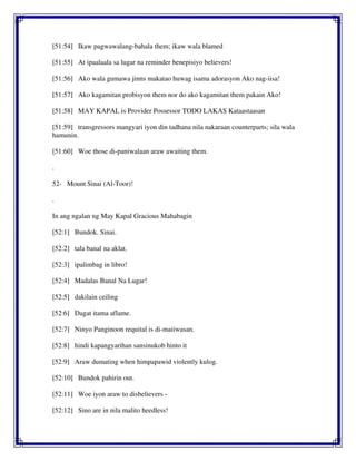 [51:54] Ikaw pagwawalang-bahala them; ikaw wala blamed
[51:55] At ipaalaala sa lugar na reminder benepisiyo believers!
[51:56] Ako wala gumawa jinns makatao huwag isama adorasyon Ako nag-iisa!
[51:57] Ako kagamitan probisyon them nor do ako kagamitan them pakain Ako!
[51:58] MAY KAPAL is Provider Possessor TODO LAKAS Kataastaasan
[51:59] transgressors mangyari iyon din tadhana nila nakaraan counterparts; sila wala
hamunin.
[51:60] Woe those di-paniwalaan araw awaiting them.
.
52- Mount Sinai (Al-Toor)!
.
In ang ngalan ng May Kapal Gracious Mahabagin
[52:1] Bundok. Sinai.
[52:2] tala banal na aklat.
[52:3] ipalimbag in libro!
[52:4] Madalas Banal Na Lugar!
[52:5] dakilain ceiling
[52:6] Dagat itama aflame.
[52:7] Ninyo Panginoon requital is di-maiiwasan.
[52:8] hindi kapangyarihan sansinukob hinto it
[52:9] Araw dumating when himpapawid violently kulog.
[52:10] Bundok pahirin out.
[52:11] Woe iyon araw to disbelievers -
[52:12] Sino are in nila malito heedless!
 