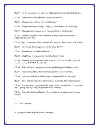 [52:33] Do sila pagsasalita Siya uri it todo Sa Lugar Ng sila are simply disbelievers.
[52:34] Hayaan them ilabas Hadith ito kong sila are truthful!
[52:35] Sila gumawa wala? Are sila poong lumikha?
[52:36] Sila gumawa langit daigdig? Talaga Nga sila wala magkaroon certainty.
[52:37] Sila angkinin kayamanan ninyo Panginoon? Sila in Are kontrolin?
[52:38] Sila umakyat panhikan Do itulot them makinig Hayaan nila listeners
magpalabas nila pruweba!
[52:39] Siya Does anak na babae samantala ikaw magkaroon magkaroon anak na lalaki?
[52:40] Ikaw asking them any pusta at sila burdened thereby?
[52:41] Sila malaman kinabukasan Do it tala?
[52:42] Sila plotting at balak disbelievers' balak backfire them!
[52:43] Sila magkaroon isa pa May Kapal MAY KAPAL? MAY KAPAL glorified
MALAYO MAGKAROON KASIESYO!
[52:44] When sila lagari misa pagbaba himpapawid sila pagsasalita Bunton ulap!
[52:45] Pagwawalang-bahala them sila magharap araw in alin sila istrayk!
[52:46] Iyon araw nila balak wala ipagtanggol them nor naisin sila tumulong!
[52:47] Those transgress magdusa retribution dito marami ng them wala malaman!
[52:48] Ikaw steadfastly magtiyaga dalhin ninyo Panginoon manduhan! - Ikaw are atin
mata - glorify paghanga ninyo Panginoon when ikaw kunin
[52:49] Gayon Din during gabi glorify Him sa bukang-liwayway gaya tala lipas sa
malayo!
.
53- Tala (Al-Najm)
.
In ang ngalan ng May Kapal Gracious Mahabagin
 