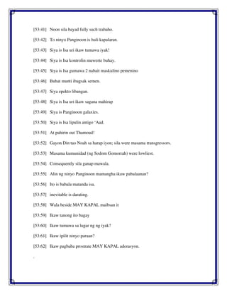 [53:41] Noon sila bayad fully such trabaho.
[53:42] To ninyo Panginoon is huli kapalaran.
[53:43] Siya is Isa uri ikaw tumawa iyak!
[53:44] Siya is Isa kontrolin muwerte buhay.
[53:45] Siya is Isa gumawa 2 nabait maskulino pemenino
[53:46] Buhat munti ibagsak semen.
[53:47] Siya epekto libangan.
[53:48] Siya is Isa uri ikaw sagana mahirap
[53:49] Siya is Panginoon galaxies.
[53:50] Siya is Isa lipulin antigo ‘Aad.
[53:51] At pahirin out Thamoud!
[53:52] Gayon Din tao Noah sa harap iyon; sila were masama transgressors.
[53:53] Masama kumunidad (ng Sodom Gomorrah) were lowliest.
[53:54] Consequently sila ganap mawala.
[53:55] Alin ng ninyo Panginoon mamangha ikaw pabalaanan?
[53:56] Ito is babala matanda isa.
[53:57] inevitable is darating.
[53:58] Wala beside MAY KAPAL maibsan it
[53:59] Ikaw tanong ito bagay
[53:60] Ikaw tumawa sa lugar ng ng iyak?
[53:61] Ikaw ipilit ninyo paraan?
[53:62] Ikaw pagbaba prostrate MAY KAPAL adorasyon.
.
 