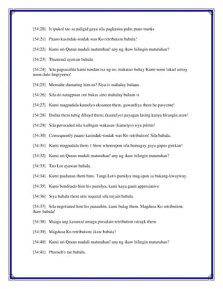 [54:20] It ipukol tao sa paligid gaya sila pagkasira palm puno trunks
[54:21] Paano kasindak-sindak was Ko retribution babala!
[54:22] Kami uri Quran madali matutuhan! any ng ikaw hilingin matutuhan?
[54:23] Thamoud ayawan babala.
[54:24] Sila pagsasalita kami sundan isa ng us; makatao buhay Kami noon lakad astray
noon dulo Impiyerno!
[54:25] Mensahe dumating him us? Siya is mahalay bulaan.
[54:26] Sila do natagpuan out bukas sino mahalay bulaan is
[54:27] Kami magpadala kamelyo eksamen them. guwardiya them be pasyente!
[54:28] Ibalita them tubig dibayd them; (kamelyo) payagan lasing kanya hirangin araw!
[54:29] Sila persuaded nila kaibigan wakasan (kamelyo) siya pilitin!
[54:30] Consequently paano kasindak-sindak was Ko retribution! Sila babala.
[54:31] Kami magpadala them 1 blow whereupon sila bumagay gaya gapas ginikan!
[54:32] Kami uri Quran madali matutuhan! any ng ikaw hilingin matutuhan?
[54:33] Tao Lot ayawan babala.
[54:34] Kami paulanan them bato. Tangi Lot's pamilya mag-ipon sa bukang-liwayway.
[54:35] Kami benditado him his pamilya; kami kaya ganti appreciative
[54:36] Siya babala them atin requital sila tuyain babala.
[54:37] Sila negotiated him his panauhin; kami bulag them. Magdusa Ko retribution;
ikaw babala!
[54:38] Maaga ang kasunod umaga pinsalain retribution istrayk them.
[54:39] Magdusa Ko retribution; ikaw babala!
[54:40] Kami uri Quran madali matutuhan! any ng ikaw hilingin matutuhan?
[54:41] Pharaoh's tao babala.
 