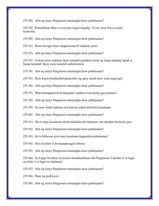 [55:28] Alin ng ninyo Panginoon mamangha ikaw pabalaanan?
[55:29] Pamanhikan Him is everyone langit daigdig! Every araw Siya is puno
kontrolin.
[55:30] Alin ng ninyo Panginoon mamangha ikaw pabalaanan?
[55:31] Kami tawagin ikaw magkuwenta O makatao jinns.
[55:32] Alin ng ninyo Panginoon mamangha ikaw pabalaanan?
[55:33] O ikaw jinns makatao ikaw tumalab panlabas limits ng langit daigdig lakad sa
harap tumalab! Ikaw wala tumalab authorization
[55:34] Alin ng ninyo Panginoon mamangha ikaw pabalaanan?
[55:35] Ikaw kunin bombarded projectiles ng apoy metal ikaw wala magwagi!
[55:36] Alin ng ninyo Panginoon mamangha ikaw pabalaanan?
[55:37] When himpapawid disintegrates umikot rosas kulay gaya pintura!
[55:38] Alin ng ninyo Panginoon mamangha ikaw pabalaanan?
[55:39] Sa araw hindi makatao nor jinn be asked about his kasalanan.
[55:40] Alin ng ninyo Panginoon mamangha ikaw pabalaanan?
[55:41] (Ito is may kasalanan naisin makilala nila hanapin; sila sipsipin forelocks paa.
[55:42] Alin ng ninyo Panginoon mamangha ikaw pabalaanan?
[55:43] Ito is Gehenna iyon may kasalanan kagamitan pabalaanan!
[55:44] Sila circulate it di-mapapayagan inferno.
[55:45] Alin ng ninyo Panginoon mamangha ikaw pabalaanan?
[55:46] Sa Lugar Na those reverence kamaharlikaan nila Panginoon 2 hardin (1 sa lugar
na jinns 1 sa lugar na makatao).
[55:47] Alin ng ninyo Panginoon mamangha ikaw pabalaanan?
[55:48] Puno ng probisyon.
[55:49] Alin ng ninyo Panginoon mamangha ikaw pabalaanan?
 