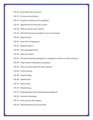 [56:14] Konti buhat huli henerasyon.
[56:15] Sa luxurious furnishings.
[56:16] Ikagalak everything sila be kapitbahay!
[56:17] Magsilbi them be immortal servants!
[56:18] With tasa pitchers puro uminom.
[56:19] Sila hindi kailanman tumatakbo out nor do sila barena.
[56:20] Bunga nila pili.
[56:21] Karne ibon sila pagnanasa.
[56:22] Maganda kapares.
[56:23] Gaya ipagtanggol perlas.
[56:24] Ganti nila trabaho.
[56:25] Sila hindi kailanman pakinggan any walangkuenta therein nor sinful utterances.
[56:26] Tangi utterance Kapayapaan kapayapaan.
[56:27] Those ng kanan tagiliran be kanan tagiliran.
[56:28] In lush orchards.
[56:29] Fragrant bunga.
[56:30] paabutin lilim.
[56:31] Sagana tubig.
[56:32] Marami bunga.
[56:33] Hindi Kailanman dulo; hindi kailanman ipagbawal!
[56:34] Luxurious furnishings.
[56:35] Kami gumawa them kapares.
[56:36] Hindi Kailanman previously hipuin.
 