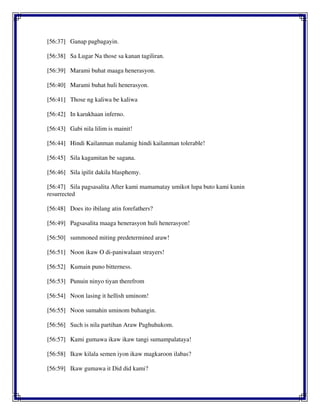 [56:37] Ganap pagbagayin.
[56:38] Sa Lugar Na those sa kanan tagiliran.
[56:39] Marami buhat maaga henerasyon.
[56:40] Marami buhat huli henerasyon.
[56:41] Those ng kaliwa be kaliwa
[56:42] In karukhaan inferno.
[56:43] Gabi nila lilim is mainit!
[56:44] Hindi Kailanman malamig hindi kailanman tolerable!
[56:45] Sila kagamitan be sagana.
[56:46] Sila ipilit dakila blasphemy.
[56:47] Sila pagsasalita After kami mamamatay umikot lupa buto kami kunin
resurrected
[56:48] Does ito ibilang atin forefathers?
[56:49] Pagsasalita maaga henerasyon huli henerasyon!
[56:50] summoned miting predetermined araw!
[56:51] Noon ikaw O di-paniwalaan strayers!
[56:52] Kumain puno bitterness.
[56:53] Punuin ninyo tiyan therefrom
[56:54] Noon lasing it hellish uminom!
[56:55] Noon sumahin uminom buhangin.
[56:56] Such is nila partihan Araw Paghuhukom.
[56:57] Kami gumawa ikaw ikaw tangi sumampalataya!
[56:58] Ikaw kilala semen iyon ikaw magkaroon ilabas?
[56:59] Ikaw gumawa it Did did kami?
 