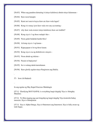 [56:83] When ang panahon dumating it (ninyo kaluluwa) abutin ninyo lalamunan -
[56:84] Ikaw noon hanapin
[56:85] Kami are isara to kaysa ikaw are ikaw wala lagari!
[56:86] Kong it is tunay iyon ikaw wala owe any accounting -
[56:87] why ikaw wala restore (ninyo kaluluwa) ikaw are truthful?
[56:88] Kong siya is 1 ng those malapit Ako -
[56:89] Noon galak bulaklak hardin bliss!
[56:90] At kong siya is 1 ng kanan -
[56:91] Kapayapaan is lot ng those kanan.
[56:92] Kong siya is isa ng disbelievers strayers -
[56:93] Noon abode ng inferno -
[56:94] Pasuin in Impiyerno!
[56:95] Ito is walang takda katotohanan.
[56:96] Ikaw glorify ngalan ninyo Panginoon ang Dakila.
.
57- Iron (Al-Hadeed)
.
In ang ngalan ng May Kapal Gracious Mahabagin
[57:1] Glorifying MAY KAPAL is everything langit daigdig! Siya is Almighty
Matalino.
[57:2] To Him maging pag-aari kingship ng langit daigdig! Siya kontrolin buhay
muwerte. Siya is Omnipotent
[57:3] Siya is Alpha Omega. Siya is Outermost ang Innermost. Siya is fully aware ng
todo bagay.
 