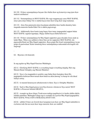 [61:10] O ikaw sumampalataya hayaan Ako ibalita ikaw ng komersiyo mag-ipon ikaw
makirot retribution!
[61:11] Sumampalataya in MAY KAPAL His sugo magpunyagi cause MAY KAPAL
ninyo pera ninyo buhay! Ito is mabuti kaysa trato ikaw kong ikaw tangi malaman.
[61:12] Atras Siya patawarin ninyo kasalanan admitihin ikaw hardin dumaloy batis
maganda mansions hardin Eden! Ito is dakila pagwawagi.
[61:13] Additionally ikaw kunin isang bagay ikaw tunay mapagmahal support buhat
MAY KAPAL sagutan tagumpay. Ibigay mabuti kaysa balita believers!
[61:14] O ikaw sumampalataya be May Kapal supporters gaya disciples Jesus anak na
lalaki Mary. When siya sabihin to them Sino are ko supporters MAY KAPAL sila
pagsasalita Kami are May Kapal supporters. Kaya grupo Iho Israel sumampalataya isa pa
grupo di-paniwalaan! Kami tumulong those sumampalataya nakasandal nila kagalit sila
magwagi
.
62- Biyernes (Al-Jumu'ah)
.
In ang ngalan ng May Kapal Gracious Mahabagin
[62:1] Glorifying MAY KAPAL is everything langit everything daigdig; Hari ang
Marami Banal Almighty ang Marami Matalino!
[62:2] Siya is Isa magpadala to gentiles sugo buhat them bumigkas them His
pagpapakita kalinisan them turuan them banal na aklat dunong! sa harap ito sila lakad
malayo astray.
[62:3] to marami henerasyon subsekuwente to them. Siya is Almighty Matalino.
[62:4] Such is May Kapal grasya iyon Siya bestows whomever Siya naisin! MAY
KAPAL is Possessor Infinite GRASYA.
[62:5] example ng those ibigay Torah noon mabigo pagtibayin it is buriko dalhin dakila
trabaho panitikan. Malungkot talaga nga is example tao ayawan May Kapal pagpapakita.
MAY KAPAL WALA GIYA MAKASALANAN TAO.
[62:6] sabihin O ikaw are Jewish ikaw karapatan iyon ikaw are May Kapal mabutihin to
exclusion todo iba tao noon ikaw largo muwerte ikaw are truthful!
 