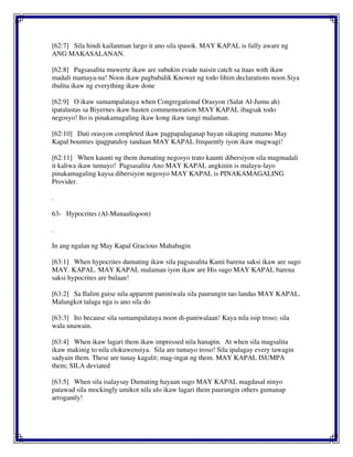 [62:7] Sila hindi kailanman largo it ano sila ipasok. MAY KAPAL is fully aware ng
ANG MAKASALANAN.
[62:8] Pagsasalita muwerte ikaw are subukin evade naisin catch sa itaas with ikaw
madali mamaya-na! Noon ikaw pagbabalik Knower ng todo lihim declarations noon Siya
ibalita ikaw ng everything ikaw done
[62:9] O ikaw sumampalataya when Congregational Orasyon (Salat Al-Jumu ah)
ipatalastas sa Biyernes ikaw hasten commemoration MAY KAPAL ibagsak todo
negosyo! Ito is pinakamagaling ikaw kong ikaw tangi malaman.
[62:10] Dati orasyon completed ikaw pagpapalaganap bayan sikaping matamo May
Kapal bounties ipagpatuloy tandaan MAY KAPAL frequently iyon ikaw magwagi!
[62:11] When kaunti ng them dumating negosyo trato kaunti dibersiyon sila magmadali
it kaliwa ikaw tumayo! Pagsasalita Ano MAY KAPAL angkinin is malayu-layo
pinakamagaling kaysa dibersiyon negosyo MAY KAPAL is PINAKAMAGALING
Provider.
.
63- Hypocrites (Al-Munaafeqoon)
.
In ang ngalan ng May Kapal Gracious Mahabagin
[63:1] When hypocrites dumating ikaw sila pagsasalita Kami barena saksi ikaw are sugo
MAY. KAPAL. MAY KAPAL malaman iyon ikaw are His sugo MAY KAPAL barena
saksi hypocrites are bulaan!
[63:2] Sa Ilalim guise nila apparent paniniwala sila paurungin tao landas MAY KAPAL.
Malungkot talaga nga is ano sila do
[63:3] Ito because sila sumampalataya noon di-paniwalaan! Kaya nila isip troso; sila
wala unawain.
[63:4] When ikaw lagari them ikaw impressed nila hanapin. At when sila magsalita
ikaw makinig to nila elokuwensiya. Sila are tumayo troso! Sila ipalagay every tawagin
sadyain them. These are tunay kagalit; mag-ingat ng them. MAY KAPAL ISUMPA
them; SILA deviated
[63:5] When sila isalaysay Dumating hayaan sugo MAY KAPAL magdasal ninyo
patawad sila mockingly umikot nila ulo ikaw lagari them paurungin others gumanap
arrogantly!
 