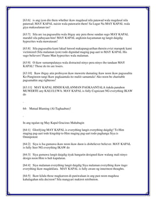 [63:6] is ang iyon din them whether ikaw magdasal nila patawad wala magdasal nila
patawad; MAY KAPAL naisin wala patawarin them! Sa Lugar Na MAY KAPAL wala
giya makasalanan tao!
[63:7] Sila are isa pagsasalita wala ibigay any pera those sundan sugo MAY KAPAL
marahil sila pabayaan him! MAY KAPAL angkinin kayamanan ng langit daigdig
hypocrites wala mawatasan!
[63:8] Sila pagsasalita kami lakad lunsod makapangyarihan therein evict marupok kami
victimized (Sila malaman iyon) todo dignidad maging pag-aari to MAY KAPAL His
sugo believers! Paano Man hypocrites wala malaman.
[63:9] O ikaw sumampalataya wala distracted ninyo pera ninyo iho tandaan MAY
KAPAL! Those do ito are losers.
[63:10] Ikaw ibigay atin probisyon ikaw muwerte dumating ikaw noon ikaw pagsasalita
Ko Panginoon tangi Ikaw pagkaantala ito maliit samantala! Ako noon be charitable
pagsamahin ang righteous!
[63:11] MAY KAPAL HINDI KAILANMAN PAGKAANTALA itakda panahon
MUWERTE any KALULUWA. MAY KAPAL is fully Cognizant NG everything IKAW
do
.
64- Mutual Blaming (Al-Taghaabun)!
.
In ang ngalan ng May Kapal Gracious Mahabagin
[64:1] Glorifying MAY KAPAL is everything langit everything daigdig! To Him
maging pag-aari todo kingship to Him maging pag-aari todo paghanga Siya is
Omnipotent
[64:2] Siya is Isa gumawa ikaw noon ikaw duon is disbeliever believer. MAY KAPAL
is fully Seer NG everything IKAW do
[64:3] Siya gumawa langit daigdig tiyak hangarin designed ikaw walang mali ninyo
design noon Him is huli kapalaran.
[64:4] Siya malaman everything langit daigdig Siya malaman everything ikaw itago
everything ikaw magdeklara. MAY KAPAL is fully aware ng innermost thoughts.
[64:5] Ikaw kilala those magkaroon di-paniwalaan in ang past noon magdusa
kahalagahan nila decision? Sila mangyari makirot retribution.
 