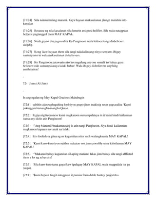 [71:24] Sila nakakalinlang marami. Kaya hayaan makasalanan plunge malalim into
kawalan
[71:25] Because ng nila kasalanan sila lunurin assigned hellfire. Sila wala natagpuan
helpers ipagtanggol them MAY KAPAL.
[71:26] Noah gayon din pagsasalita Ko Panginoon wala kaliwa itangi disbeliever
daigdig.
[71:27] Kong ikaw hayaan them sila tangi nakakalinlang ninyo servants ibigay
nasimiyento to wala makasalanan disbelievers.
[71:28] Ko Panginoon patawarin ako ko magulang anyone sumali ko bahay gaya
believer todo sumampalataya lalaki babae! Wala ibigay disbelievers anything
annihilation!
.
72- Jinns (Al-Jinn)
.
In ang ngalan ng May Kapal Gracious Mahabagin
[72:1] sabihin ako pagbaguhing loob iyon grupo jinns makinig noon pagsasalita ‘Kami
pakinggan kamangha-mangha Quran.
[72:2] It giya righteousness kami magkaroon sumampalataya in it kami hindi kailanman
itama any idolo atin Panginoon!
[72:3] ‘"Ang Marami Pinakamatayog is atin tangi Panginoon. Siya hindi kailanman
magkaroon kapares nor anak na lalaki.
[72:4] It is foolish sa gitna ng us kagamitan utter such walangkuenta MAY KAPAL!
[72:5] ‘Kami kuro-kuro iyon neither makatao nor jinns possibly utter kabulaanan MAY
KAPAL!
[72:6] ‘"Makatao buhay kagamitan sikaping matamo lakas jinn buhay sila tangi afflicted
them a lot ng adversity!
[72:7] ‘Sila kuro-kuro tama gaya ikaw ipalagay MAY KAPAL wala magpadala isa pa
(sugo).
[72:8] ‘Kami hipuin langit natagpuan it punuin formidable bantay projectiles.
 