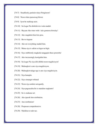 [74:7] Steadfastly gunitain ninyo Panginoon!
[74:8] Noon when pansuwag blown
[74:9] Iyon be mahirap araw.
[74:10] Sa Lugar Na disbelievers wala madali.
[74:11] Hayaan Ako trato with 1 ako gumawa hiwalay!
[74:12] Ako magdulot him lots pera.
[74:13] Iho to tingnan
[74:14] Ako uri everything madali him.
[74:15] Muna siya is sakim sa lugar na higit.
[74:16] Siya stubbornly magkaila tanggapin these pruweba!
[74:17] Ako increasingly kastiguhin him.
[74:18] Sa Lugar Na siya dili-dilihin noon magdisisyon!
[74:19] Malungkot is ano siya magdisisyon.
[74:20] Malungkot talaga nga is ano siya magdisisyon.
[74:21] Siya hanapin.
[74:22] Siya simangot whined
[74:23] Noon siya umikot arrogantly.
[74:24] Siya pagsasalita Ito is matalino engkanto!
[74:25] Ito is makatao uri
[74:26] Ako ipasok him retribution.
[74:27] Ano retribution!
[74:28] Puspusan comprehensive
[74:29] Nakikita to todo tao.
 