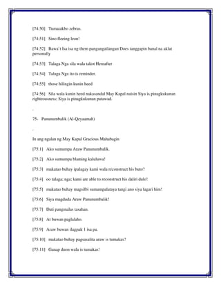 [74:50] Tumatakbo zebras.
[74:51] Sino fleeing leon!
[74:52] Bawa`t Isa isa ng them pangangailangan Does tanggapin banal na aklat
personally
[74:53] Talaga Nga sila wala takot Hereafter
[74:54] Talaga Nga ito is reminder.
[74:55] those hilingin kunin heed
[74:56] Sila wala kunin heed nakasandal May Kapal naisin Siya is pinagkukunan
righteousness; Siya is pinagkukunan patawad.
.
75- Panunumbalik (Al-Qeyaamah)
.
In ang ngalan ng May Kapal Gracious Mahabagin
[75:1] Ako sumumpa Araw Panunumbalik.
[75:2] Ako sumumpa blaming kaluluwa!
[75:3] makatao buhay ipalagay kami wala reconstruct his buto?
[75:4] oo talaga; nga; kami are able to reconstruct his daliri dulo!
[75:5] makatao buhay magsilbi sumampalataya tangi ano siya lagari him!
[75:6] Siya magduda Araw Panunumbalik!
[75:7] Dati pangmalas tasahan.
[75:8] At buwan paglalaho.
[75:9] Araw buwan ilagpak 1 isa pa.
[75:10] makatao buhay pagsasalita araw is tumakas?
[75:11] Ganap duon wala is tumakas!
 