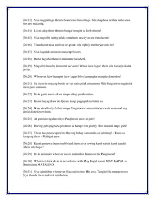 [76:13] Sila magpahinga therein luxurious furnishings. Sila magdusa neither subo araw
nor any malamig.
[76:14] Lilim takip them therein bunga brought sa loob abutin!
[76:15] Sila magsilbi lasing pilak containers tasa iyon are translucent!
[76:16] Translucent tasa kahit na uri pilak; sila rightly meritoryo todo ito!
[76:17] Sila ikagalak uminom masarap flavors
[76:18] Buhat tagsibol therein malaman Salsabeel.
[76:19] Magsilbi them be immortal servants! When ikaw lagari them sila hanapin ikalat
perlas.
[76:20] Wherever ikaw hanapin ikaw lagari bliss kamangha-mangha dominion!
[76:21] Sa them be ropa ng berde velvet satin pilak ornaments Nila Panginoon magdulot
them puro uminom.
[76:22] Ito is ganti awaits ikaw ninyo sikap pasalamatan.
[76:23] Kami ihayag ikaw ito Quran; tangi pagpapakita buhat us.
[76:24] Ikaw steadfastly dalhin ninyo Panginoon commandments wala sumunod any
sinful disbeliever them.
[76:25] At gunitain ngalan ninyo Panginoon araw at gabi!
[76:26] During gabi pagbaba prostrate sa harap Him glorify Him marami largo gabi!
[76:27] These tao preoccupied ito fleeting buhay samantala sa kabilang! - Tama sa
harap ng them - Mabigat araw.
[76:28] Kami gumawa them established them at sa tuwing kami naisin kami kapalit
others nila lugar!
[76:29] Ito is reminder whoever naisin mabutihin landas to his Panginoon!
[76:30] Whatever ikaw do is in accordance with May Kapal naisin MAY KAPAL is
Omniscient MATALINO.
[76:31] Siya admitihin whomever Siya naisin into His awa. Tungkol Sa transgressors
Siya ihanda them makirot retribution.
 