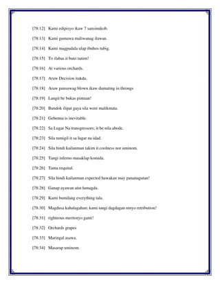 [78:12] Kami edipisyo ikaw 7 sansinukob.
[78:13] Kami gumawa maliwanag ilawan.
[78:14] Kami magpadala ulap ibuhos tubig.
[78:15] To ilabas it buto tanim!
[78:16] At various orchards.
[78:17] Araw Decision itakda.
[78:18] Araw pansuwag blown ikaw dumating in throngs
[78:19] Langit be bukas pintuan!
[78:20] Bundok ilipat gaya sila were malikmata.
[78:21] Gehenna is inevitable.
[78:22] Sa Lugar Na transgressors; it be nila abode.
[78:23] Sila tumigil it sa lugar na idad.
[78:24] Sila hindi kailanman takim it coolness nor uminom.
[78:25] Tangi inferno masaklap komida.
[78:26] Tama requital.
[78:27] Sila hindi kailanman expected hawakan may pananagutan!
[78:28] Ganap ayawan atin lumagda.
[78:29] Kami bumilang everything tala.
[78:30] Magdusa kahalagahan; kami tangi dagdagan ninyo retribution!
[78:31] righteous meritoryo ganti!
[78:32] Orchards grapes
[78:33] Maringal asawa.
[78:34] Masarap uminom.
 