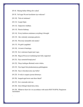 [81:8] Batang-babae ilibing alive asked
[81:9] Sa Lugar Na ano kasalanan siya wakasan?
[81:10] Tala uri malaman!
[81:11] Langit ilipat.
[81:12] Impiyerno sindihan.
[81:13] Paraiso kaharap.
[81:14] Every kaluluwa malaman everything it brought
[81:15] Ako solemnly sumumpa galaxies.
[81:16] Precisely tumatakbo nila landas!
[81:17] Ni gabi it pagbaba!
[81:18] At morn it huminga.
[81:19] Ito is utterance kapuri-puri sugo.
[81:20] Bigyan Possessor Luklukang-hari fully supported
[81:21] Siya sumunod konpiyansa!
[81:22] Ninyo kaibigan (Rashad) wala is baliw.
[81:23] Siya lagari him pinakamatayog guhittagpuan.
[81:24] Siya is hawakan atras any balita!
[81:25] It wala is usapan ayawan demonyo.
[81:26] kaagad-agad noon saan ikaw lakad?
[81:27] Ito is mensahe todo tao.
[81:28] those hilingin lakad tuloy-tuloy.
[81:29] Whatever ikaw do is in accordance with naisin MAY KAPAL Panginoon
sansinukob.
.
 