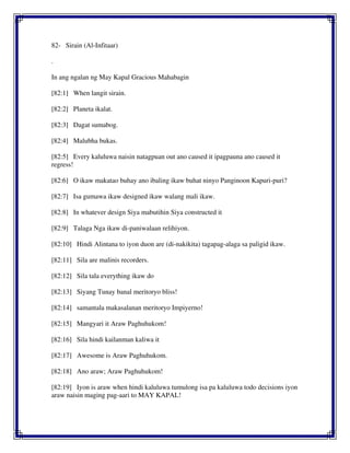 82- Sirain (Al-Infitaar)
.
In ang ngalan ng May Kapal Gracious Mahabagin
[82:1] When langit sirain.
[82:2] Planeta ikalat.
[82:3] Dagat sumabog.
[82:4] Malubha bukas.
[82:5] Every kaluluwa naisin natagpuan out ano caused it ipagpauna ano caused it
regress!
[82:6] O ikaw makatao buhay ano ibaling ikaw buhat ninyo Panginoon Kapuri-puri?
[82:7] Isa gumawa ikaw designed ikaw walang mali ikaw.
[82:8] In whatever design Siya mabutihin Siya constructed it
[82:9] Talaga Nga ikaw di-paniwalaan relihiyon.
[82:10] Hindi Alintana to iyon duon are (di-nakikita) tagapag-alaga sa paligid ikaw.
[82:11] Sila are malinis recorders.
[82:12] Sila tala everything ikaw do
[82:13] Siyang Tunay banal meritoryo bliss!
[82:14] samantala makasalanan meritoryo Impiyerno!
[82:15] Mangyari it Araw Paghuhukom!
[82:16] Sila hindi kailanman kaliwa it
[82:17] Awesome is Araw Paghuhukom.
[82:18] Ano araw; Araw Paghuhukom!
[82:19] Iyon is araw when hindi kaluluwa tumulong isa pa kaluluwa todo decisions iyon
araw naisin maging pag-aari to MAY KAPAL!
 
