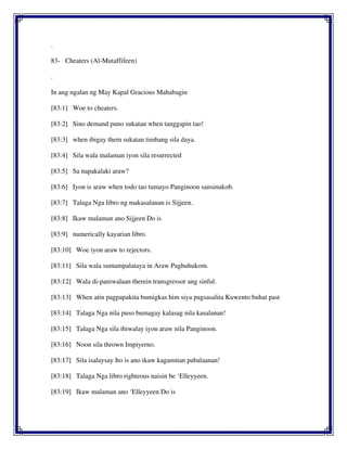 .
83- Cheaters (Al-Mutaffifeen)
.
In ang ngalan ng May Kapal Gracious Mahabagin
[83:1] Woe to cheaters.
[83:2] Sino demand puno sukatan when tanggapin tao!
[83:3] when ibigay them sukatan timbang sila daya.
[83:4] Sila wala malaman iyon sila resurrected
[83:5] Sa napakalaki araw?
[83:6] Iyon is araw when todo tao tumayo Panginoon sansinukob.
[83:7] Talaga Nga libro ng makasalanan is Sijjeen.
[83:8] Ikaw malaman ano Sijjeen Do is
[83:9] numerically kayarian libro.
[83:10] Woe iyon araw to rejectors.
[83:11] Sila wala sumampalataya in Araw Paghuhukom.
[83:12] Wala di-paniwalaan therein transgressor ang sinful.
[83:13] When atin pagpapakita bumigkas him siya pagsasalita Kuwento buhat past
[83:14] Talaga Nga nila puso bumagay kalasag nila kasalanan!
[83:15] Talaga Nga sila ihiwalay iyon araw nila Panginoon.
[83:16] Noon sila thrown Impiyerno.
[83:17] Sila isalaysay Ito is ano ikaw kagamitan pabalaanan!
[83:18] Talaga Nga libro righteous naisin be ‘Elleyyeen.
[83:19] Ikaw malaman ano ‘Elleyyeen Do is
 
