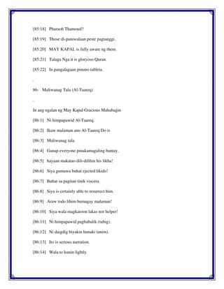 [85:18] Pharaoh Thamoud?
[85:19] Those di-paniwalaan peste pagtanggi.
[85:20] MAY KAPAL is fully aware ng them.
[85:21] Talaga Nga it is gloryoso Quran.
[85:22] In pangalagaan pinuno tableta.
.
86- Maliwanag Tala (Al-Taareq)
.
In ang ngalan ng May Kapal Gracious Mahabagin
[86:1] Ni himpapawid Al-Taareq.
[86:2] Ikaw malaman ano Al-Taareq Do is
[86:3] Maliwanag tala.
[86:4] Ganap everyone pinakamagaling bantay.
[86:5] hayaan makatao dili-dilihin his likha!
[86:6] Siya gumawa buhat ejected likido!
[86:7] Buhat sa pagitan tinik viscera.
[86:8] Siya is certainly able to resurrect him.
[86:9] Araw todo lihim bumagay malaman!
[86:10] Siya wala magkaroon lakas nor helper!
[86:11] Ni himpapawid pagbabalik (tubig).
[86:12] Ni daigdig biyakin lumaki tanim).
[86:13] Ito is serious narration.
[86:14] Wala to kunin lightly
 
